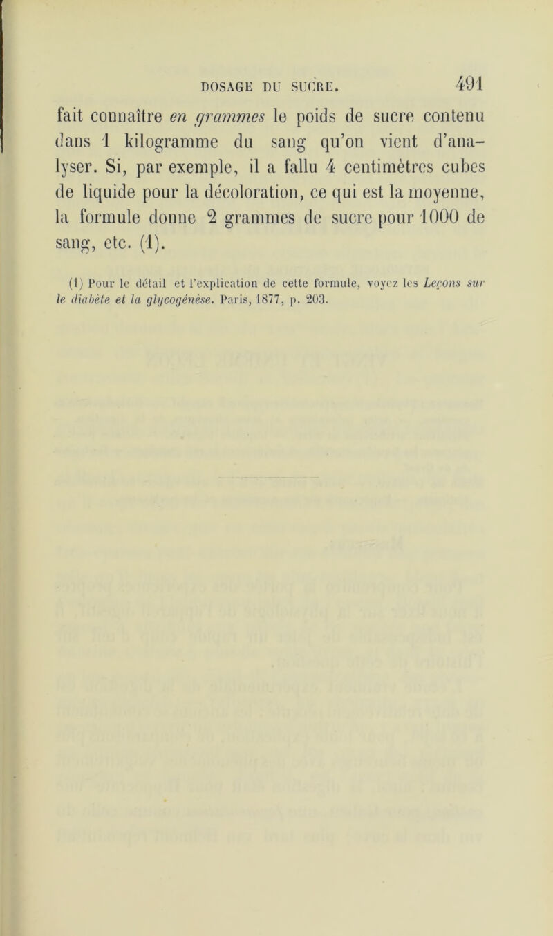 fait connaître en grammes le poids de sucre contenu dans 1 kilogramme du sang qu’on vient d’ana- lyser. Si, par exemple, il a fallu 4 centimètres cubes de liquide pour la décoloration, ce qui est la moyenne, la formule donne 2 grammes de sucre pour 1000 de sang, etc. (1). (1) Pour le détail et l’explication de cette formule, voyez les Leçons sur le diabète et la glycogénèse. Paris, 1877, p. 203.