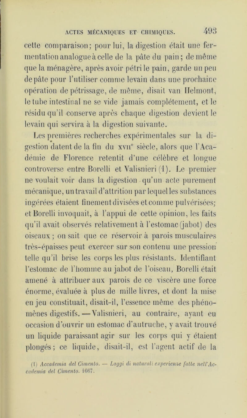 cette comparaison; pour lui, la digestion était une fer- mentation analogue à celle de la pâte du pain; de môme que la ménagère, après avoir pétri le pain, garde un peu de pâte pour l’utiliser comme levain dans une prochaine opération de pétrissage, de même, disait van lïelmont, le tube intestinal ne se vide jamais complètement, et le résidu qu’il conserve après chaque digestion devient le levain qui servira à la digestion suivante. Les premières recherches expérimentales sur la di- ♦ gestion datent de la fin du xvii0 siècle, alors que l’Aca- démie de Florence retentit d’une célèbre et longue controverse entre Borelli et Yalisnieri (1). Le premier ne voulait voir dans la digestion qu’un acte purement mécanique, un travail d’attrition par lequel les substances ingérées étaient finement divisées et comme pulvérisées; et Borelli invoquait, à l’appui de cette opinion, les faits qu’il avait observés relativement à l’estomac (jabot) des oiseaux; on sait que ce réservoir à parois musculaires très-épaisses peut exercer sur son contenu une pression telle qu’il brise les corps les plus résistants. Identifiant l’estomac de l’homme au jabot de l’oiseau, Borelli était amené à attribuer aux parois de ce viscère une force énorme, évaluée à plus de mille livres, et dont la mise enjeu constituait, disait-il, l’essence même des phéno- mènes digestifs.— Yalisnieri, au contraire, ayant eu occasion d’ouvrir un estomac d’autruche, y avait trouvé un liquide paraissant agir sur les corps qui y étaient plongés; ce liquide, disait-il, est l’agent actif de la (I) Accademia del Cimento. — Larjgi di nalurali e.rperienze faite nell'Ac- cademia del Cimento. 1667.