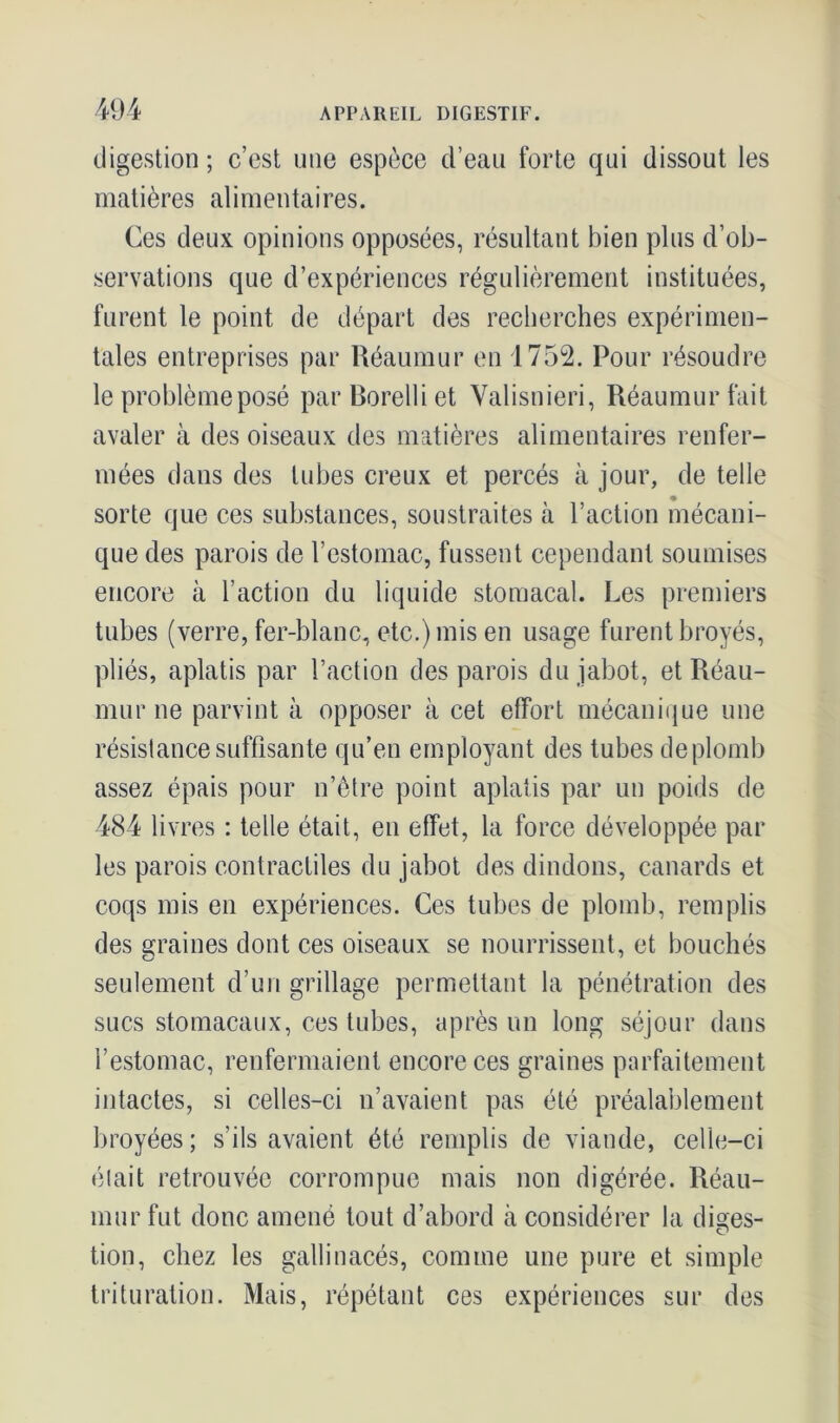 digestion ; c’est une espèce d’eau forte qui dissout les matières alimentaires. Ces deux opinions opposées, résultant bien plus d’ob- servations que d’expériences régulièrement instituées, furent le point de départ des recherches expérimen- tales entreprises par Réaumur en 1752. Pour résoudre le problème posé parBorelliet Valisnieri, Réaumur fait avaler à des oiseaux des matières alimentaires renfer- mées dans des tubes creux et percés à jour, de telle sorte que ces substances, soustraites à l’action mécani- que des parois de l’estomac, fussent cependant soumises encore à l’action du liquide stomacal. Les premiers tubes (verre, fer-blanc, etc.) mis en usage furent broyés, pliés, aplatis par l’action des parois du jabot, et Réau- mur ne parvint à opposer à cet effort mécanique une résistance suffisante qu’en employant des tubes deplomb assez épais pour n’être point aplatis par un poids de 484 livres : telle était, en effet, la force développée par les parois contractiles du jabot des dindons, canards et coqs mis en expériences. Ces tubes de plomb, remplis des graines dont ces oiseaux se nourrissent, et bouchés seulement d’un grillage permettant la pénétration des sucs stomacaux, ces tubes, après un long séjour dans l’estomac, renfermaient encore ces graines parfaitement intactes, si celles-ci n’avaient pas été préalablement broyées; s’ils avaient été remplis de viande, celle-ci élait retrouvée corrompue mais non digérée. Réau- mur fut donc amené tout d’abord à considérer la diges- tion, chez les gallinacés, comme une pure et simple trituration. Mais, répétant ces expériences sur des