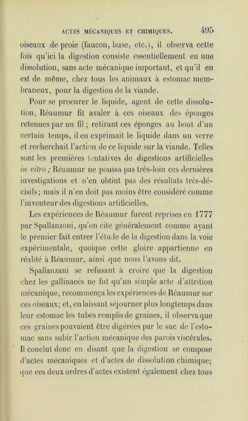 oiseaux de proie (faucon, buse, etc.), il observa cette fois qu’ici la digestion consiste essentiellement en une dissolution, sans acte mécanique important, et qu’il en est de même, chez tous les animaux à estomac mem- braneux, pour la digestion de la viande. Pou r se procurer le liquide, agent de cette dissolu- tion, Réaumur fit avaler cà ces oiseaux des éponges retenues par un fil; retirant ces éponges au bout d’un certain temps, il en exprimait le liquide dans un verre et recherchait l’action de ce liquide sur la viande. Telles sont les premières tentatives de digestions artificielles in vitro ; Réaumur ne poussa pas très-loin ces dernières investigations et n’en obtint pas des résultats très-dé- cisifs; mais il n’en doit pas moins être considéré comme l’inventeur des digestions artificielles. Les expériences de Réaumur furent reprises en 1777 par Spallanzoni, qu’on cite généralement comme ayant le premier fait entrer l’étude de la digestion dans la voie expérimentale, quoique cette gloire appartienne en réalité à Réaumur, ainsi que nous l'avons dit. Spallanzani se refusant à croire que la digestion chez les gallinacés ne fut qu’un simple acte d’attrition mécanique, recommença les expériences de Réaumur sur ces oiseaux; et, en laissant séjourner plus longtemps dans leur estomac les tubes remplis de graines, il observaque ces graines pouvaient être digérées par le suc de l’esto- mac sans subir l’action mécanique des parois viscérales. Il conclut donc en disant que la digestion se compose d’actes mécaniques et d’actes de dissolution chimique; que ces deux ordres d’actes existent également chez tous