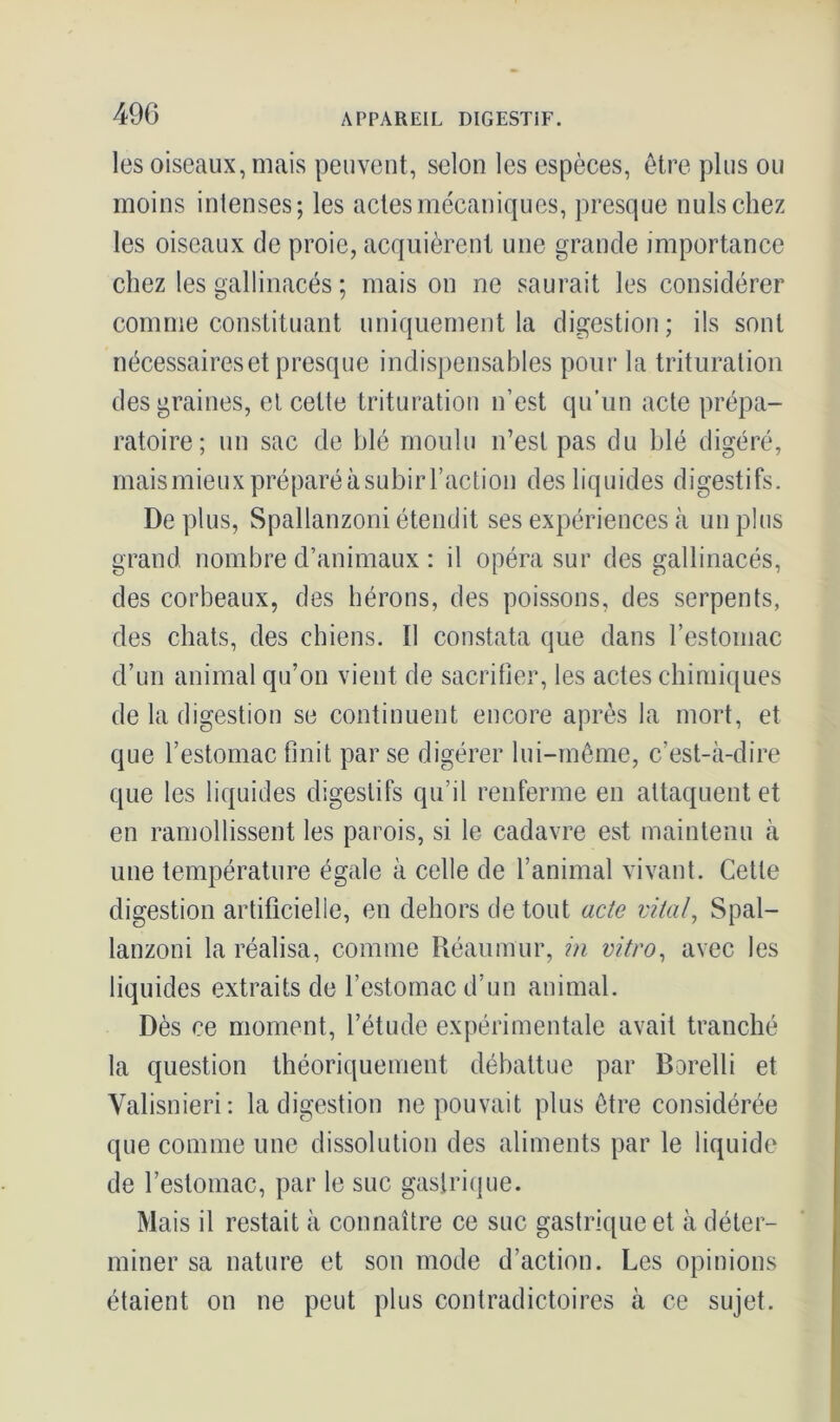 les oiseaux, mais peuvent, selon les espèces, être plus ou moins intenses; les actes mécaniques, presque nuis chez les oiseaux de proie, acquièrent une grande importance chez les gallinacés ; mais on ne saurait les considérer comme constituant uniquement la digestion; ils sont nécessaires et presque indispensables pour la trituration des graines, et celle trituration n’est qu'un acte prépa- ratoire; un sac de blé moulu n’est pas du blé digéré, maismieux préparé à subir Faction des liquides digestifs. Déplus, Spallanzoni étendit ses expériences à un plus grand nombre d’animaux : il opéra sur des gallinacés, des corbeaux, des hérons, des poissons, des serpents, des chats, des chiens. 11 constata que dans l’estomac d’un animal qu’on vient de sacrifier, les actes chimiques de la digestion se continuent encore après la mort, et que l’estomac finit par se digérer lui-même, c’est-à-dire que les liquides digestifs qu’il renferme en attaquent et en ramollissent les parois, si le cadavre est maintenu à une température égale à celle de l’animal vivant. Cette digestion artificielle, en dehors de tout acte vital, Spal- lanzoni la réalisa, comme Réaumur, in vitro, avec les liquides extraits de l’estomac d’un animal. Dès ce moment, l’étude expérimentale avait tranché la question théoriquement débattue par Borelli et Valisnieri: la digestion ne pouvait plus être considérée que comme une dissolution des aliments par le liquide de l’estomac, par le suc gastrique. Mais il restait à connaître ce suc gastrique et à déter- miner sa nature et sou mode d’action. Les opinions étaient on ne peut plus contradictoires à ce sujet.