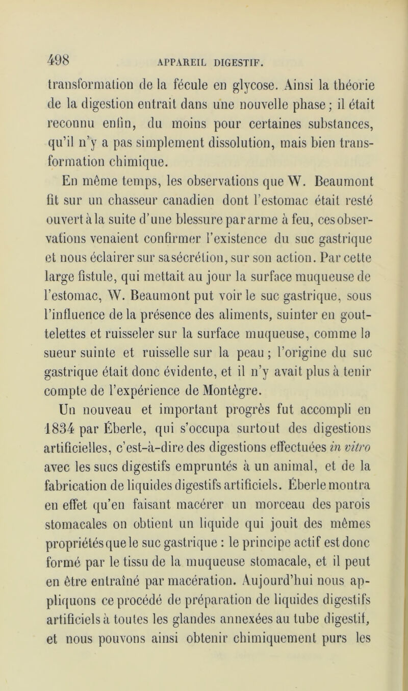 transformation de la fécule en glycose. Ainsi la théorie de la digestion entrait dans une nouvelle phase; il était reconnu enfin, du moins pour certaines substances, qu’il n’y a pas simplement dissolution, mais bien trans- formation chimique. En même temps, les observations que W. Beaumont fit sur un chasseur canadien dont l’estomac était resté ouvert à la suite d’une blessure par arme à feu, ces obser- vations venaient confirmer l’existence du suc gastrique et nous éclairer sur sasécrétion, sur son action. Par cette large fistule, qui mettait au jour la surface muqueuse de l’estomac, W. Beaumont put voir le suc gastrique, sous l’influence de la présence des aliments, suinter en gout- telettes et ruisseler sur la surface muqueuse, comme la sueur suinte et ruisselle sur la peau ; l’origine du suc gastrique était donc évidente, et il n’y avait plus à tenir compte de l’expérience de Montègre. Un nouveau et important progrès fut accompli en 1834 par Éberle, qui s’occupa surtout des digestions artificielles, c’est-à-dire des digestions effectuées in vitro avec les sucs digestifs empruntés à un animal, et de la fabrication de liquides digestifs artificiels. Éberle montra en effet qu’en faisant macérer un morceau des parois stomacales on obtient un liquide qui jouit des mêmes propriétés que le suc gastrique : le principe actif est donc formé par le tissu de la muqueuse stomacale, et il peut en être entraîné par macération. Aujourd’hui nous ap- pliquons ce procédé de préparation de liquides digestifs artificiels à toutes les glandes annexées au tube digestif, et nous pouvons ainsi obtenir chimiquement purs les