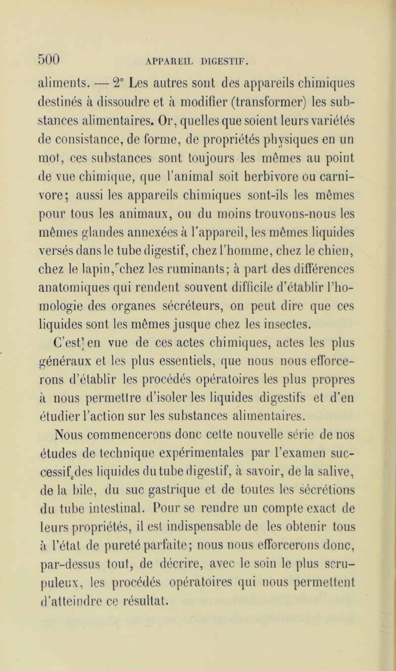 aliments. — 2° Les autres sont des appareils chimiques destinés à dissoudre et à modifier (transformer) les sub- stances alimentaires. Or, quelles que soient leurs variétés de consistance, de forme, de propriétés physiques en un mot, ces substances sont toujours les mêmes au point de vue chimique, que l’animal soit herbivore ou carni- vore; aussi les appareils chimiques sont-ils les mêmes pour tous les animaux, ou du moins trouvons-nous les mêmes glandes annexées à l’appareil, les mêmes liquides versés dans le tube digestif, chez l’homme, chez le chien, chez le lapin,rchez les ruminants; à part des différences anatomiques qui rendent souvent difficile d’établir l’ho- mologie des organes sécréteurs, on peut dire que ces liquides sont les mêmes jusque chez les insectes. C’est) en vue de ces actes chimiques, actes les plus généraux et les plus essentiels, que nous nous efforce- rons d’établir les procédés opératoires les plus propres à nous permettre d’isoler les liquides digestifs et d’en étudier l’action sur les substances alimentaires. Nous commencerons donc cette nouvelle série de nos études de technique expérimentales par l’examen suc- cessif des liquides du tube digestif, à savoir, de la salive, de la bile, du suc gastrique et de toutes les sécrétions du tube intestinal. Pour se rendre un compte exact de leurs propriétés, il est indispensable de les obtenir tous à l’état de pureté parfaite; nous nous efforcerons donc, par-dessus tout, de décrire, avec le soin le plus scru- puleux, les procédés opératoires qui nous permettent d’atteindre ce résultat.