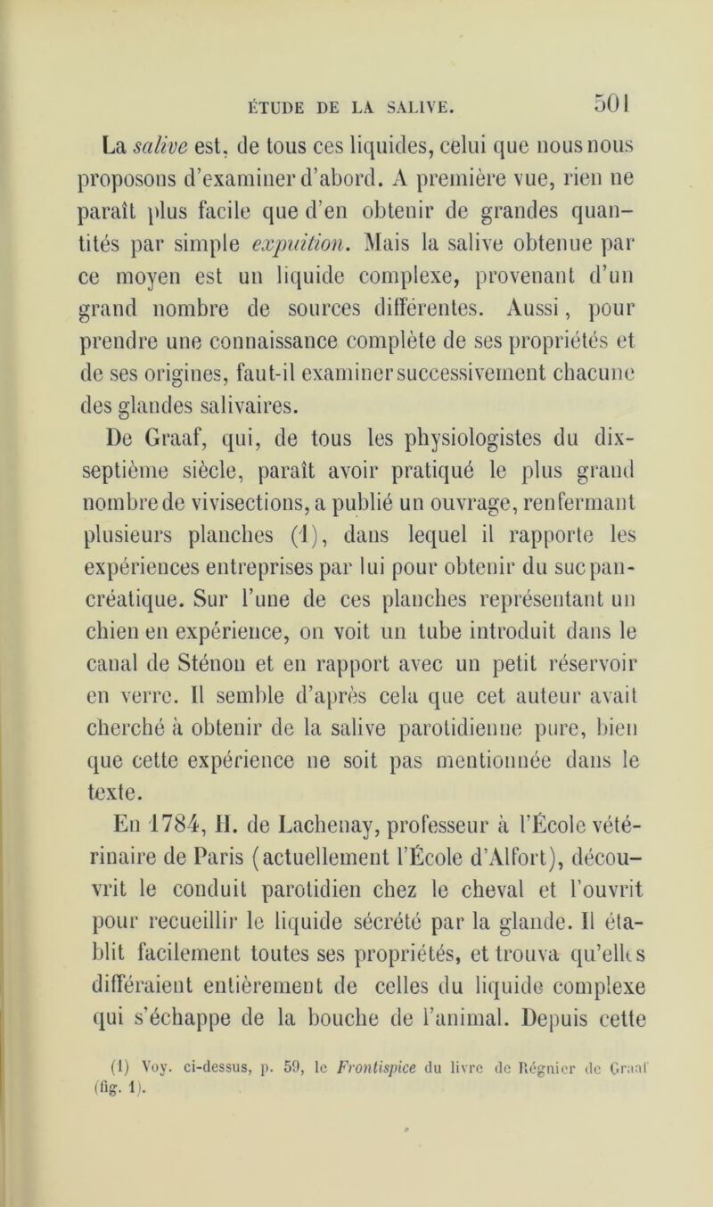 La salive est, de tous ces liquides, celui que nous nous proposons d’examiner d’abord. A première vue, rien ne paraît plus facile que d’en obtenir de grandes quan- tités par simple expuition. Mais la salive obtenue par ce moyen est un liquide complexe, provenant d’un grand nombre de sources différentes. Aussi, pour prendre une connaissance complète de ses propriétés et de ses origines, faut-il examiner successivement chacune des glandes salivaires. De Graaf, qui, de tous les physiologistes du dix- septième siècle, paraît avoir pratiqué le plus grand nombre de vivisections, a publié un ouvrage, renfermant plusieurs planches (J), dans lequel il rapporte les expériences entreprises par lui pour obtenir du suc pan- créatique. Sur l’une de ces planches représentant un chien en expérience, on voit un tube introduit dans le canal de Sténon et en rapport avec un petit réservoir en verre. 11 semble d’après cela que cet auteur avait cherché à obtenir de la salive parotidienne pure, bien que cette expérience ne soit pas mentionnée dans le texte. En 1784, H. de Lachenay, professeur à l'Ecole vété- rinaire de Paris (actuellement l’École d’Alfort), décou- vrit le conduit parotidien chez le cheval et l’ouvrit pour recueillir le liquide sécrété par la glande. Il éta- blit facilement toutes ses propriétés, et trouva qu’elks différaient entièrement de celles du liquide complexe qui s’échappe de la bouche de l’animal. Depuis cette (I) Voy. ci-dessus, p. 59, le Frontispice du livre de Légnier de Graal (fig. 1).