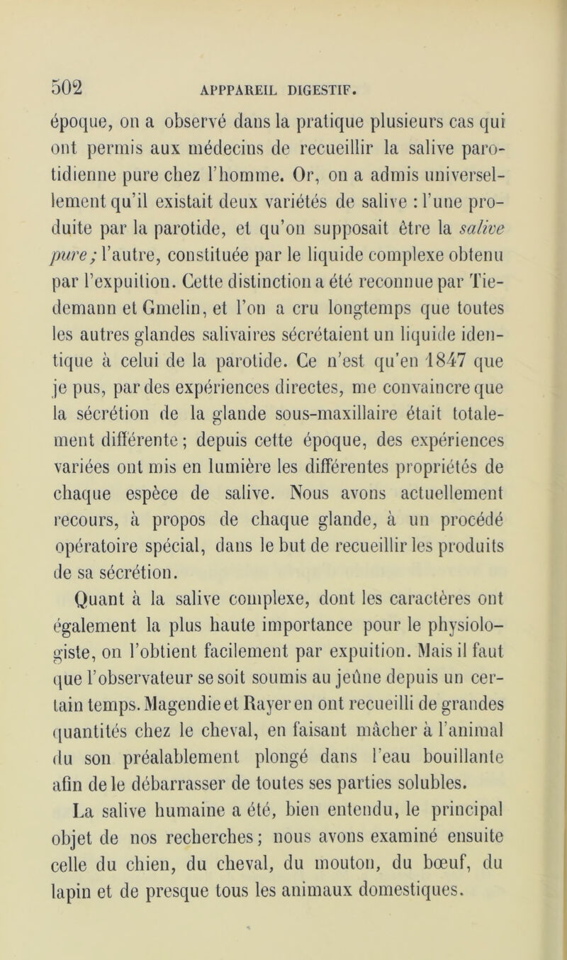 époque, on a observé dans la pratique plusieurs cas qui ont permis aux médecins de recueillir la salive paro- tidienne pure chez l’homme. Or, on a admis universel- lement qu’il existait deux variétés de salive : l’une pro- duite par la parotide, et qu’on supposait être la salive pure ; l’autre, constituée par le liquide complexe obtenu par l’expuilion. Cette distinction a été reconnue par Tie- demann etGmelin, et l’on a cru longtemps que toutes les autres glandes salivaires sécrétaient un liquide iden- tique à celui de la parotide. Ce n’est qu’en 1847 que je pus, par des expériences directes, me convaincre que la sécrétion de la glande sous-maxillaire était totale- ment différente; depuis cette époque, des expériences variées ont mis en lumière les differentes propriétés de chaque espèce de salive. Nous avons actuellement recours, à propos de chaque glande, à un procédé opératoire spécial, dans le but de recueillir les produits de sa sécrétion. Quant à la salive complexe, dont les caractères ont également la plus haute importance pour le physiolo- giste, on l’obtient facilement par expuition. Mais il faut que l’observateur se soit soumis au jeûne depuis un cer- tain temps. Magendie et Rayer en ont recueilli de grandes quantités chez le cheval, en faisant mâcher à l’animal du son préalablement plongé dans l’eau bouillante afin de le débarrasser de toutes ses parties solubles. La salive humaine a été, bien entendu, le principal objet de nos recherches ; nous avons examiné ensuite celle du chien, du cheval, du mouton, du bœuf, du lapin et de presque tous les animaux domestiques.