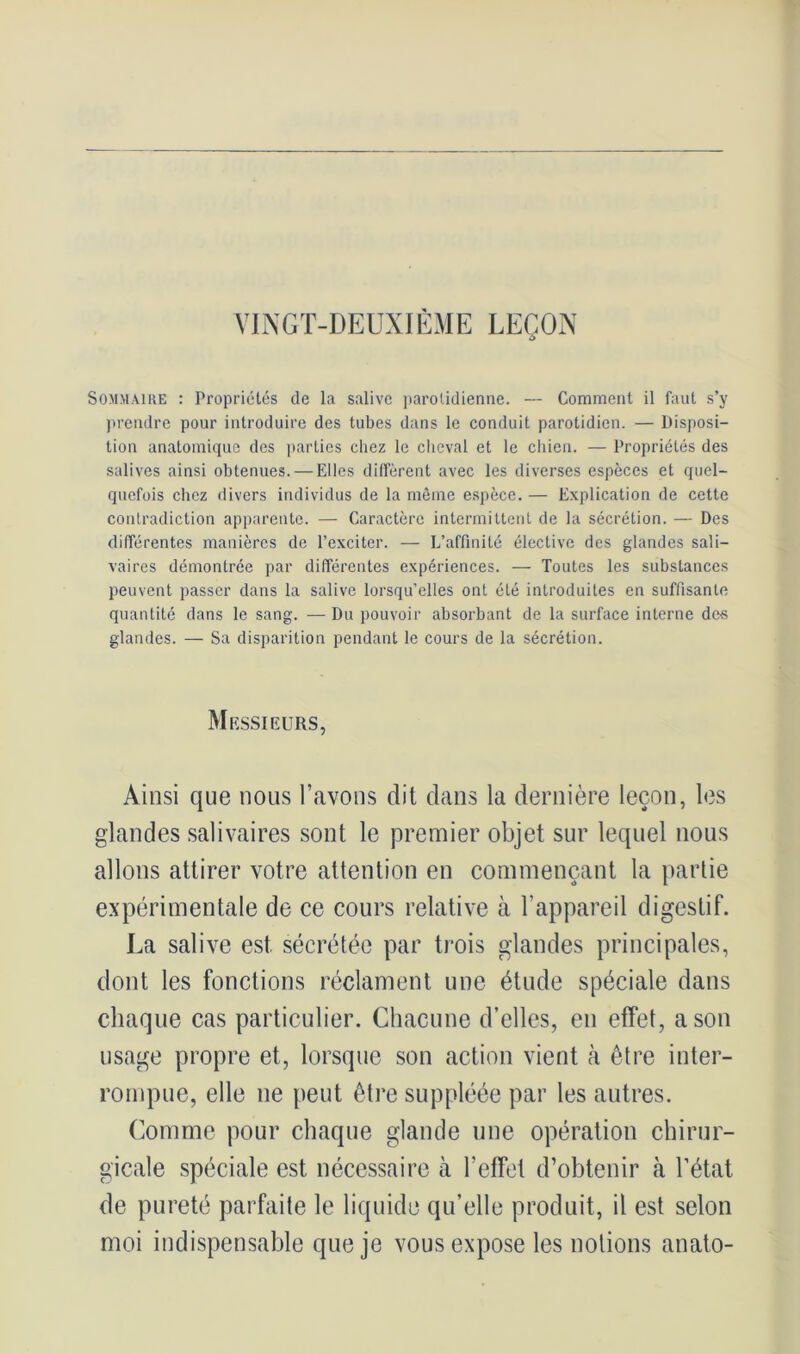 VINGT-DEUXIÈME LEÇON Sommaire : Propriétés de la salive parotidienne. — Comment il faut s’y prendre pour introduire des tubes dans le conduit parotidien. — Disposi- tion anatomique des parties chez le cheval et le chien. — Propriétés des salives ainsi obtenues. — Elles diffèrent avec les diverses espèces et quel- quefois chez divers individus de la même espèce. — Explication de cette contradiction apparente. — Caractère intermittent de la sécrétion. — Des différentes manières de l’exciter. — L’affinité élective des glandes sali- vaires démontrée par différentes expériences. — Toutes les substances peuvent passer dans la salive lorsqu’elles ont été introduites en suffisante quantité dans le sang. — Du pouvoir absorbant de la surface interne des glandes. — Sa disparition pendant le cours de la sécrétion. Messieurs, Ainsi que nous l’avons dit dans la dernière leçon, les glandes salivaires sont le premier objet sur lequel nous allons attirer votre attention en commençant la partie expérimentale de ce cours relative à F appareil digestif. La salive est sécrétée par trois glandes principales, dont les fonctions réclament une étude spéciale dans chaque cas particulier. Chacune d’elles, en effet, a son usage propre et, lorsque son action vient à être inter- rompue, elle ne peut être suppléée par les autres. Comme pour chaque glande une opération chirur- gicale spéciale est nécessaire à l'effet d’obtenir à l’état de pureté parfaite le liquide qu’elle produit, il est selon moi indispensable que je vous expose les notions anato-