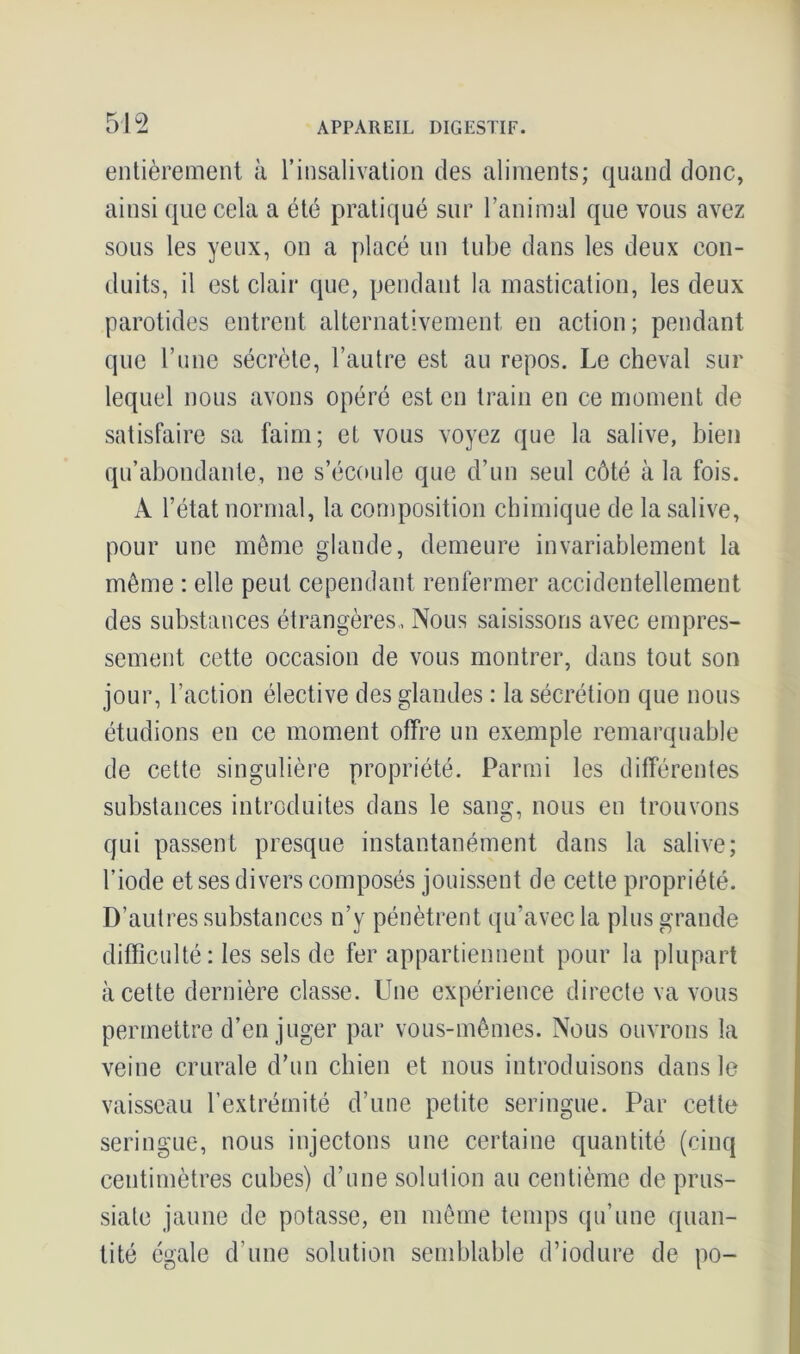 entièrement à l’insalivation des aliments; quand donc, ainsi que cela a été pratiqué sur l’animal que vous avez sous les yeux, on a placé un tube dans les deux con- duits, il est clair que, pendant la mastication, les deux parotides entrent alternativement en action ; pendant que l’une sécrète, l’autre est au repos. Le cheval sur lequel nous avons opéré est en train en ce moment de satisfaire sa faim; et vous voyez que la salive, bien qu’abondante, ne s’écoule que d’un seul côté à la fois. À l’état normal, la composition chimique de la salive, pour une même glande, demeure invariablement la même : elle peut cependant renfermer accidentellement des substances étrangères, Nous saisissons avec empres- sement cette occasion de vous montrer, dans tout son jour, l’action élective des glandes : la sécrétion que nous étudions en ce moment offre un exemple remarquable de cette singulière propriété. Parmi les différentes substances introduites dans le sang, nous en trouvons qui passent presque instantanément dans la salive; l’iode et ses divers composés jouissent de cette propriété. D’autres substances n’y pénètrent qu’avec la plus grande difficulté: les sels de fer appartiennent pour la plupart à cette dernière classe. Une expérience directe va vous permettre d’en juger par vous-mêmes. Nous ouvrons la veine crurale d’un chien et nous introduisons dans le vaisseau l’extrémité d’une petite seringue. Par cette seringue, nous injectons une certaine quantité (cinq centimètres cubes) d’une solution au centième de prus- siate jaune de potasse, en même temps qu’une quan- tité égale d’une solution semblable d’iodure de po-