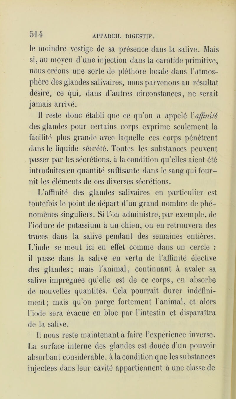 le moindre vestige de sa présence dans la salive. Mais si, an moyen d’une injection dans la carotide primitive, nous créons une sorte de pléthore locale dans l’atmos- phère des glandes salivaires, nous parvenons au résultat désiré, ce qui, dans d’autres circonstances, ne serait jamais arrivé. Il reste donc établi que ce qu’on a appelé Xaffinité des glandes pour certains corps exprime seulement la facilité plus grande avec laquelle ces corps pénètrent dans le liquide sécrété. Toutes les substances peuvent passer par les sécrétions, à la condition qu’elles aient été introduites en quantité suffisante dans le sang qui four- nit les éléments de ces diverses sécrétions. L’affinité des glandes salivaires en particulier est toutefois le point de départ d’un grand nombre de phé- nomènes singuliers. Si Ton administre, par exemple, de l’iodure de potassium à un chien, on en retrouvera des traces dans la salive pendant des semaines entières. L’iode se meut ici en effet comme dans un cercle : il passe dans la salive en vertu de l’affinité élective des glandes; mais l’animal, continuant à avaler sa salive imprégnée qu’elle est de ce corps, en absorbe de nouvelles quantités. Cela pourrait durer indéfini- ment; mais qu’on purge fortement l’animal, et alors l’iode sera évacué en bloc par l’intestin et disparaîtra de la salive. Il nous reste maintenant à faire l’expérience inverse. La surface interne des glandes est douée d’un pouvoir absorbant considérable, à la condition que les substances injectées dans leur cavité appartiennent à une classe de