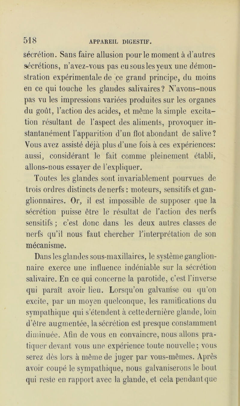 sécrétion. Sans faire allusion pour le moment à d’autres sécrétions, n’avez-vous pas eu sous les yeux une démon- stration expérimentale de ce grand principe, du moins en ce qui touche les glandes salivaires? N’avons-nous pas vu les impressions variées produites sur les organes du goût, l’action des acides, et même la simple excita- tion résultant de l’aspect des aliments, provoquer in- stantanément l’apparition d’un flot abondant de salive? Vous avez assisté déjà plus d’une fois à ces expériences: aussi, considérant le fait comme pleinement établi, allons-nous essayer de l’expliquer. Toutes les glandes sont invariablement pourvues de trois ordres distincts de nerfs : moteurs, sensitifs et gan- glionnaires. Or, il est impossible de supposer que la sécrétion puisse être le résultat de l’action des nerfs sensitifs ; c’est donc dans les deux autres classes de nerfs qu’il nous faut chercher l'interprétation de son mécanisme. Dans les glandes sous-maxillaires, le système ganglion- naire exerce une influence indéniable sur la sécrétion salivaire. En ce qui concerne la parotide, c’est l’inverse qui paraît avoir lieu. Lorsqu’on galvanise ou qu’on excite, par un moyen quelconque, les ramifications du sympathique qui s’étendent à cette dernière glande, loin d’être augmentée, la sécrétion est presque constamment diminuée. Afin de vous en convaincre, nous allons pra- tiquer devant vous une expérience toute nouvelle; vous serez dès lors à même de juger par vous-mêmes. Après avoir coupé le sympathique, nous galvaniserons le bout qui reste en rapport avec la glande, et cela pendant que