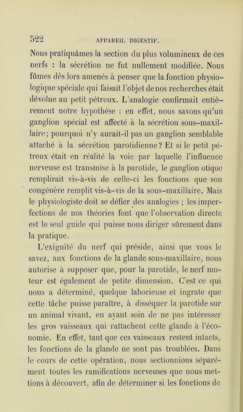 Nous pratiquâmes la section du plus volumineux de ces nerfs : la sécrétion ne fut nullement modifiée. Nous fûmes dès lors amenés à penser que la fonction physio- logique spéciale qui faisait l’objet de nos recherches était dévolue au petit pétreux. L’analogie confirmait entiè- rement notre hypothèse : en effet, nous savons qu’un ganglion spécial est affecté à la sécrétion sous-maxil- laire; pourquoi n’y aurait-il pas un ganglion semblable attaché à la sécrétion parotidienne? Et si le petit pé- treux était en réalité la voie par laquelle l’influence nerveuse est transmise à la parotide, le ganglion otique remplirait vis-à-vis de celle-ci les fonctions que son congénère remplit vis-à-vis de la sous-maxillaire. Mais le physiologiste doit se défier des analogies ; les imper- fections de nos théories font que l’observation directe est le seul guide qui puisse nous diriger sûrement dans la pratique. L’exiguïté du nerf qui préside, ainsi que vous le savez, aux fonctions de la glande sous-maxillaire, nous autorise à supposer que, pour la parotide, le nerf mo- teur est également de petite dimension. C’est ce qui nous a déterminé, quelque laborieuse et ingrate que cette tâche puisse paraître, à disséquer la parotide sur un animal vivant, en ayant soin de ne pas intéresser les gros vaisseaux qui rattachent cette glande à l’éco- nomie. En effet, tant que ces vaisseaux restent intacts, les fonctions de la glande ne sont pas troublées. Dans le cours de cette opération, nous sectionnions séparé- ment toutes les ramifications nerveuses que nous met- tions à découvert, afin de déterminer si les fonctions de