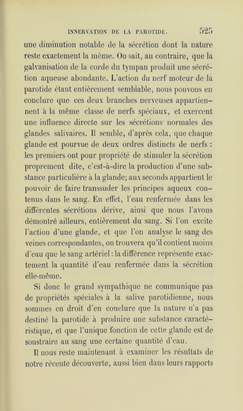 une diminution notable de la sécrétion dont la nature reste exactement la même. On sait, au contraire, que la galvanisation de la corde du tympan produit une sécré- tion aqueuse abondante. L’action du nerf moteur de la parotide étant entièrement semblable, nous pouvons en conclure que ces deux branches nerveuses appartien- nent à la même classe de nerfs spéciaux, et exercent une influence directe sur les sécrétions normales des glandes salivaires. Il semble, d’après cela, que chaque glande est pourvue de deux ordres distincts de nerfs : les premiers ont pour propriété de stimuler la sécrétion proprement dite, c’est-à-dire la production d’une sub- stance particulière à la glande; aux seconds appartient le pouvoir de faire transsuder les principes aqueux con- tenus dans le sang. En etfet, l’eau renfermée dans les différentes sécrétions dérive, ainsi que nous l’avons démontré ailleurs, entièrement du sang. Si l’on excite l’action d’une glande, et que l’on analyse le sang des veines correspondantes, on trouvera qu’il contient moins d’eau que le sang artériel : la différence représente exac- tement la quantité d’eau renfermée dans la sécrétion elle-même. Si donc le grand sympathique ne communique pas de propriétés spéciales à la salive parotidienne, nous sommes en droit d’en conclure que la nature n’a pas destiné la parotide à produire une substance caracté- ristique, et que l’unique fonction de cette glande est de soustraire au sang une certaine quantité d’eau. Il nous reste maintenant à examiner les résultats de notre récente découverte, aussi bien dans leurs rapports