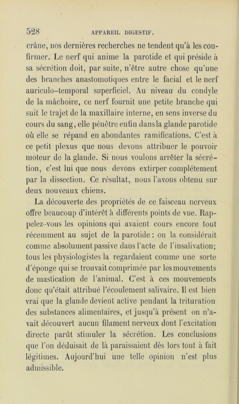 crâne, nos dernières recherches ne tendent qu’à les con- firmer. Le nerf qui anime la parotide et qui préside à sa sécrétion doit, par suite, n’être autre chose qu’une des branches anastomotiques entre le facial et le nerf auriculo-temporal superficiel. Au niveau du condyle de la mâchoire, ce nerf fournit une petite branche qui suit le trajet de la maxillaire interne, en sens inverse du cours du sang, elle pénètre enfin dans la glande parotide ou elle se répand en abondantes ramifications. C’est à ce petit plexus que nous devons attribuer le pouvoir moteur de la glande. Si nous voulons arrêter la sécré- tion, c’est lui que nous devons extirper complètement par la dissection. Ce résultat, nous l’avons obtenu sur deux nouveaux chiens. La découverte des propriétés de ce faisceau nerveux offre beaucoup d’intérêt à différents points de vue. Rap- pelez-vous les opinions qui avaient cours encore tout récemment au sujet de la parotide : on la considérait comme absolument passive dans l’acte de l’insalivation; tous les physiologistes la regardaient comme une sorte d’éponge qui se trouvait comprimée par les mouvements de mastication de l’animal. C’est à ces mouvements donc qu’était attribué l’écoulement salivaire. Il est bien vrai que la glande devient active pendant la trituration des substances alimentaires, et jusqu’à présent on n’a- vait découvert aucun filament nerveux dont l’excitation directe parût stimuler la sécrétion. Les conclusions que l’on déduisait de là paraissaient dès lors tout à fait légitimes. Aujourd’hui une telle opinion n’est plus admissible.