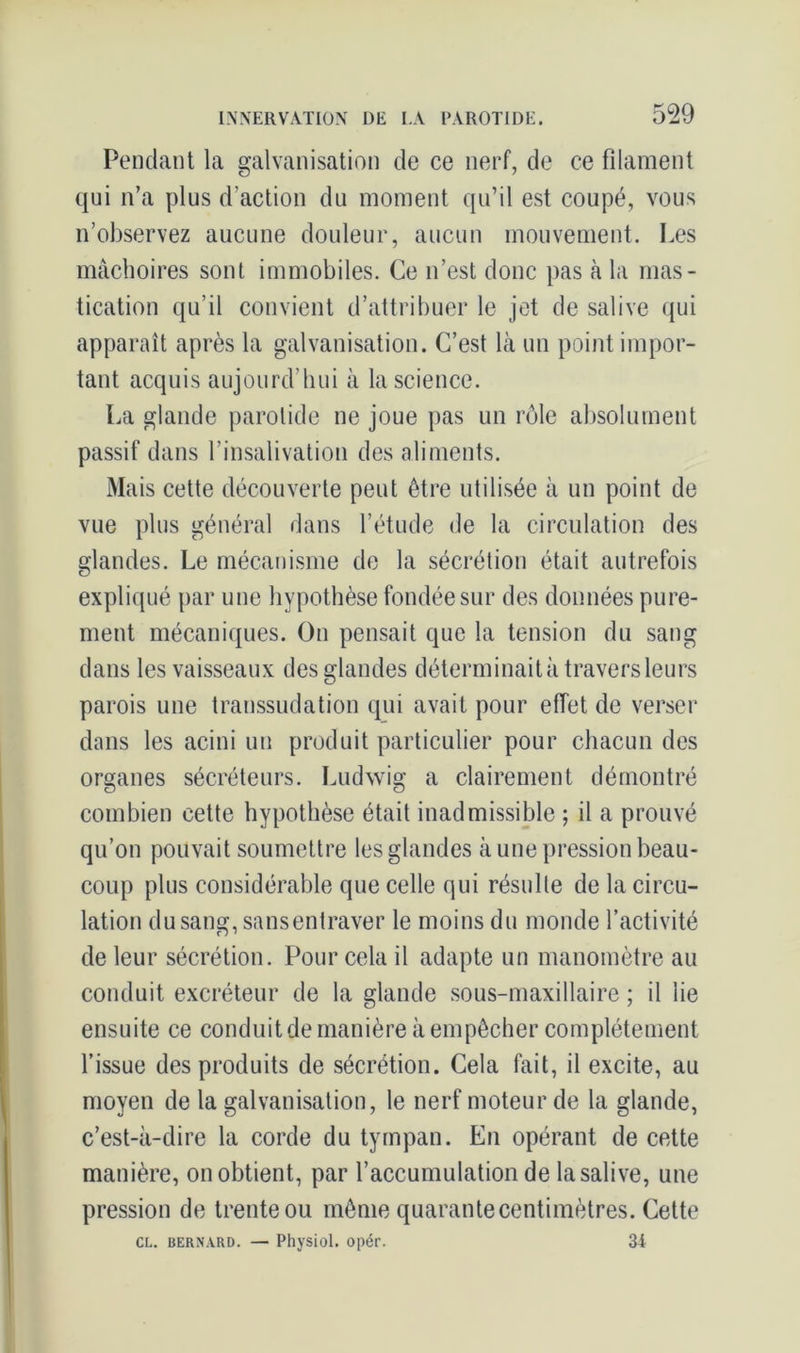 Pendant la galvanisation de ce nerf, de ce filament qui n’a plus d’action du moment qu’il est coupé, vous n’observez aucune douleur, aucun mouvement. Les mâchoires sont immobiles. Ce n’est donc pas à la mas- tication qu’il convient d’attribuer le jet de salive qui apparaît après la galvanisation. C’est là un point impor- tant acquis aujourd’hui à la science. La glande parotide ne joue pas un rôle absolument passif dans l’insalivation des aliments. Mais cette découverte peut être utilisée à un point de vue plus général dans l’étude de la circulation des glandes. Le mécanisme de la sécrétion était autrefois expliqué par une hypothèse fondée sur des données pure- ment mécaniques. On pensait que la tension du sang dans les vaisseaux des glandes déterminait à travers leurs parois une transsudation qui avait pour effet de verser dans les acini un produit particulier pour chacun des organes sécréteurs. Ludwig a clairement démontré combien cette hypothèse était inadmissible ; il a prouvé qu’on pouvait soumettre les glandes à une pression beau- coup plus considérable que celle qui résulte de la circu- lation du sang, sansentraver le moins du monde l’activité de leur sécrétion. Pour cela il adapte un manomètre au conduit excréteur de la glande sous-maxillaire ; il lie ensuite ce conduit de manière à empêcher complètement l’issue des produits de sécrétion. Cela fait, il excite, au moyen de la galvanisation, le nerf moteur de la glande, c’est-à-dire la corde du tympan. En opérant de cette manière, on obtient, par l’accumulation de la salive, une pression de trente ou même quarantecentimètres. Cette cl. bernard. — Physiol. opér. 34