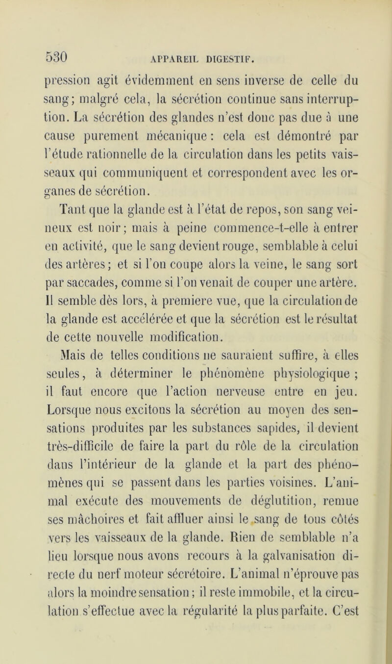 pression agit évidemment en sens inverse de celle du sang; malgré cela, la sécrétion continue sans interrup- tion. La sécrétion des glandes n’est donc pas due à une cause purement mécanique : cela est démontré par l’étude rationnelle de la circulation dans les petits vais- seaux qui communiquent et correspondent avec les or- ganes de sécrétion. Tant que la glande est à l’état de repos, son sang vei- neux est noir; mais à peine commence-t-elle à entrer en activité, que le sang devient rouge, semblable à celui des artères ; et si l’on coupe alors la veine, le sang sort par saccades, comme si l’on venait de couper une artère. Il semble dès lors, à première vue, que la circulation de la glande est accélérée et que la sécrétion est le résultat de cette nouvelle modification. Mais de telles conditions ne sauraient suffire, à elles seules, à déterminer le phénomène physiologique ; il faut encore que l’action nerveuse entre en jeu. Lorsque nous excitous la sécrétion au moyen des sen- sations produites par les substances sapides, il devient très-difficile de faire la part du rôle de la circulation dans l’intérieur de la glande et la part des phéno- mènes qui se passent dans les parties voisines. L’ani- mal exécute des mouvements de déglutition, remue ses mâchoires et fait affluer ainsi le sang de tous côtés vers les vaisseaux de la glande. Rien de semblable n’a lieu lorsque nous avons recours à la galvanisation di- recte du nerf moteur sécrétoire. L’animal n’éprouve pas alors la moindre sensation ; il reste immobile, et la circu- lation s’effectue avec la régularité la plus parfaite. C’est