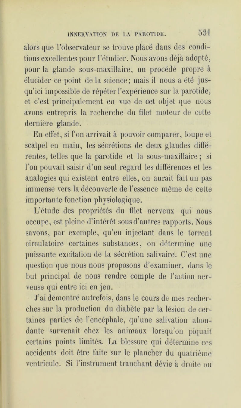 alors que l’observateur se trouve placé clans des condi- tions excellentes pour l’étudier. Nous avons déjà adopté, pour la glande sous-maxillaire, un procédé propre à élucider ce point de la science; mais il nous a été jus- qu’ici impossible de répéter l’expérience sur la parotide, et c’est principalement en vue de cet objet que nous avons entrepris la recherche du filet moteur de cette dernière glande. En effet, si l’on arrivait à pouvoir comparer, loupe et scalpel en main, les sécrétions de deux glandes diffé- rentes, telles que la parotide et la sous-maxillaire ; si l’on pouvait saisir d’un seul regard les différences et les analogies qui existent entre elles, on aurait fait un pas immense vers la découverte de l’essence même de celte importante fonction physiologique. L’étude des propriétés du filet nerveux qui nous occupe, est pleine d’intérêt sous d’autres rapports. Nous savons, par exemple, qu’en injectant dans le torrent circulatoire certaines substances, on détermine une puissante excitation de la sécrétion salivaire. C’est une question que nous nous proposons d’examiner, dans le but principal de nous rendre compte de l’action ner- veuse qui entre ici en jeu. J’ai démontré autrefois, dans le cours de mes recher- ches sur la production du diabète par la lésion de cer- taines parties de l’encéphale, qu’une salivation abon- dante survenait chez les animaux lorsqu’on piquait certains points limités. La blessure qui détermine ccs accidents doit être faite sur le plancher du quatrième ventricule. Si l’instrument tranchant dévie à droite ou