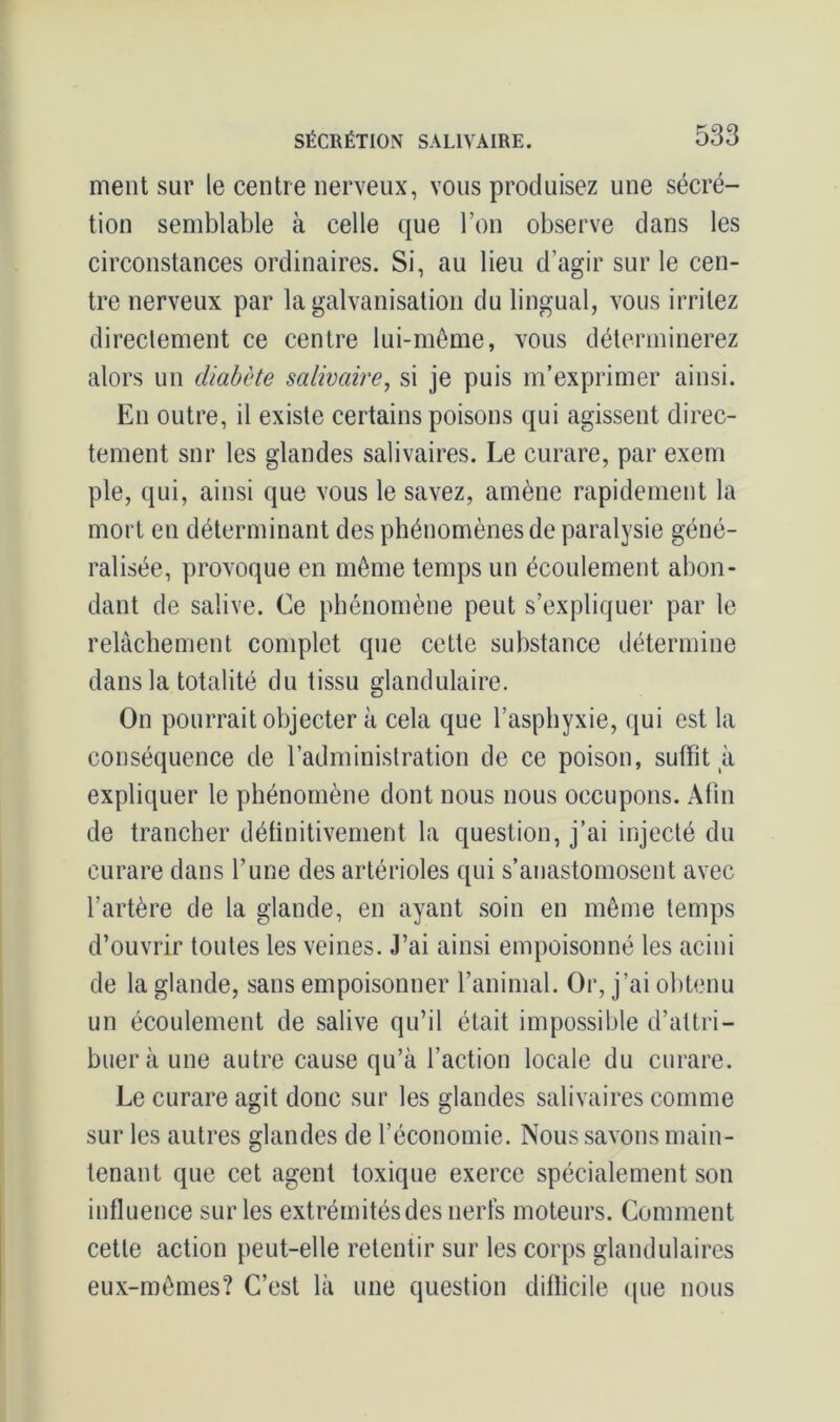 ment sur le centre nerveux, vous produisez une sécré- tion semblable à celle que l’on observe dans les circonstances ordinaires. Si, au lieu d’agir sur le cen- tre nerveux par la galvanisation du lingual, vous irritez directement ce centre lui-même, vous déterminerez alors un diabète salivaire, si je puis m’exprimer ainsi. En outre, il existe certains poisons qui agissent direc- tement snr les glandes salivaires. Le curare, par exem pie, qui, ainsi que vous le savez, amène rapidement la mort en déterminant des phénomènes de paralysie géné- ralisée, provoque en même temps un écoulement abon- dant de salive. Ce phénomène peut s’expliquer par le relâchement complet que cette substance détermine dans la totalité du tissu glandulaire. On pourrait objecter à cela que l’asphyxie, qui est la conséquence de l’administration de ce poison, suffit à expliquer le phénomène dont nous nous occupons. Afin de trancher définitivement la question, j’ai injecté du curare dans l’une des artérioles qui s’anastomosent avec l’artère de la glande, en ayant soin en même temps d’ouvrir toutes les veines. J’ai ainsi empoisonné les acini de la glande, sans empoisonner l’animal. Or, j’ai obtenu un écoulement de salive qu’il était impossible d’attri- buer à une autre cause qu’à faction locale du curare. Le curare agit donc sur les glandes salivaires comme sur les autres glandes de l’économie. Nous savons main- tenant que cet agent toxique exerce spécialement son influence sur les extrémités des nerfs moteurs. Comment cette action peut-elle retentir sur les corps glandulaires eux-mêmes? C’est là une question difficile que nous