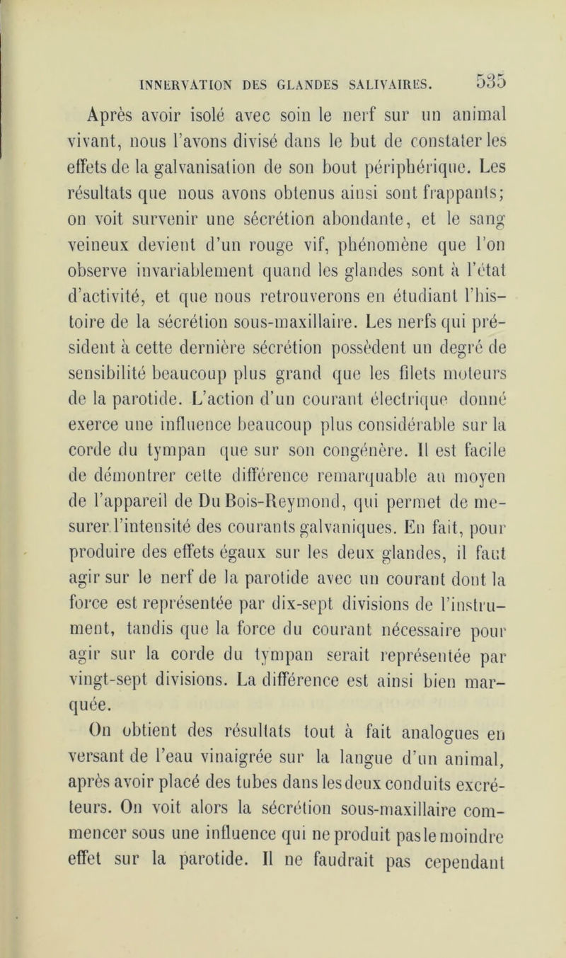 585 Après avoir isolé avec soin le nerf sur un animal vivant, nous l’avons divisé dans le but de constater les effets de la galvanisation de son bout périphérique. Les résultats que nous avons obtenus ainsi sont frappants; on voit survenir une sécrétion abondante, et le sang veineux devient d’un rouge vif, phénomène que l’on observe invariablement quand les glandes sont à l’état d’activité, et que nous retrouverons en étudiant l’his- toire de la sécrétion sous-maxillaire. Les nerfs qui pré- sident à cette dernière sécrétion possèdent un degré de sensibilité beaucoup plus grand que les filets moteurs de la parotide. L’action d’un courant électrique donné exerce une influence beaucoup plus considérable sur la corde du tympan (que sur son congénère. Il est facile de démontrer cette différence remarquable au moyen de l’appareil de Du Bois-Reymond, qui permet de me- surer l’intensité des courants galvaniques. En fait, pour produire des effets égaux sur les deux glandes, il faut agir sur le nerf de la parotide avec un courant dont la force est représentée par dix-sept divisions de l’instru- ment, tandis que la force du courant nécessaire pour agir sur la corde du tympan serait représentée par vingt-sept divisions. La différence est ainsi bien mar- quée. On obtient des résultats tout à fait analogues en versant de l’eau vinaigrée sur la langue d’un animal, après avoir placé des tubes dans les deux conduits excré- teurs. On voit alors la sécrétion sous-maxillaire com- mencer sous une influence qui ne produit pasle moindre effet sur la parotide. Il ne faudrait pas cependant