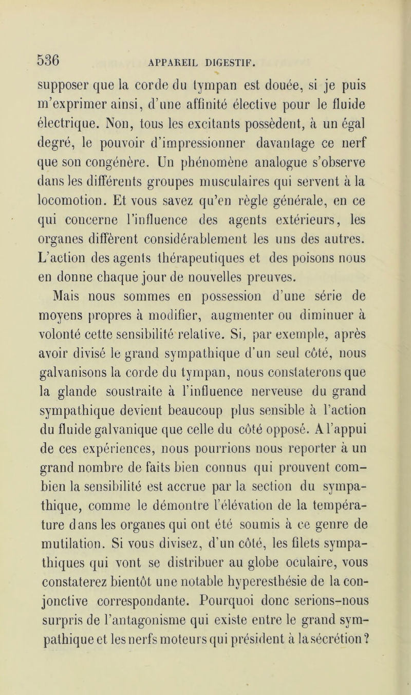 supposer que la corde du tympan est douée, si je puis m’exprimer ainsi, d’une affinité élective pour le fluide électrique. Non, tous les excitants possèdent, à un égal degré, le pouvoir d’impressionner davantage ce nerf que son congénère. Un phénomène analogue s’observe dans les différents groupes musculaires qui servent à la locomotion. Et vous savez qu’en règle générale, en ce qui coucerne l’influence des agents extérieurs, les organes diffèrent considérablement les uns des autres. L’action des agents thérapeutiques et des poisons nous en donne chaque jour de nouvelles preuves. Mais nous sommes en possession d’une série de moyens propres à modifier, augmenter ou diminuer à volonté cette sensibilité relative. Si, par exemple, après avoir divisé le grand sympathique d’un seul côté, nous galvanisons la corde du tympan, nous constaterons que la glande soustraite à l’influence nerveuse du grand sympathique devient beaucoup plus sensible à l’action du fluide galvanique que celle du côté opposé. A l’appui de ces expériences, nous pourrions nous reporter à un grand nombre de faits bien connus qui prouvent com- bien la sensibilité est accrue par la section du sympa- thique, comme le démontre l’élévation de la tempéra- ture dans les organes qui ont été soumis à ce genre de mutilation. Si vous divisez, d’un côté, les filets sympa- thiques qui vont se distribuer au globe oculaire, vous constaterez bientôt une notable hyperesthésie de la con- jonctive correspondante. Pourquoi donc serions-nous surpris de l’antagonisme qui existe entre le grand sym- pathique et les nerfs moteurs qui président à la sécrétion ?