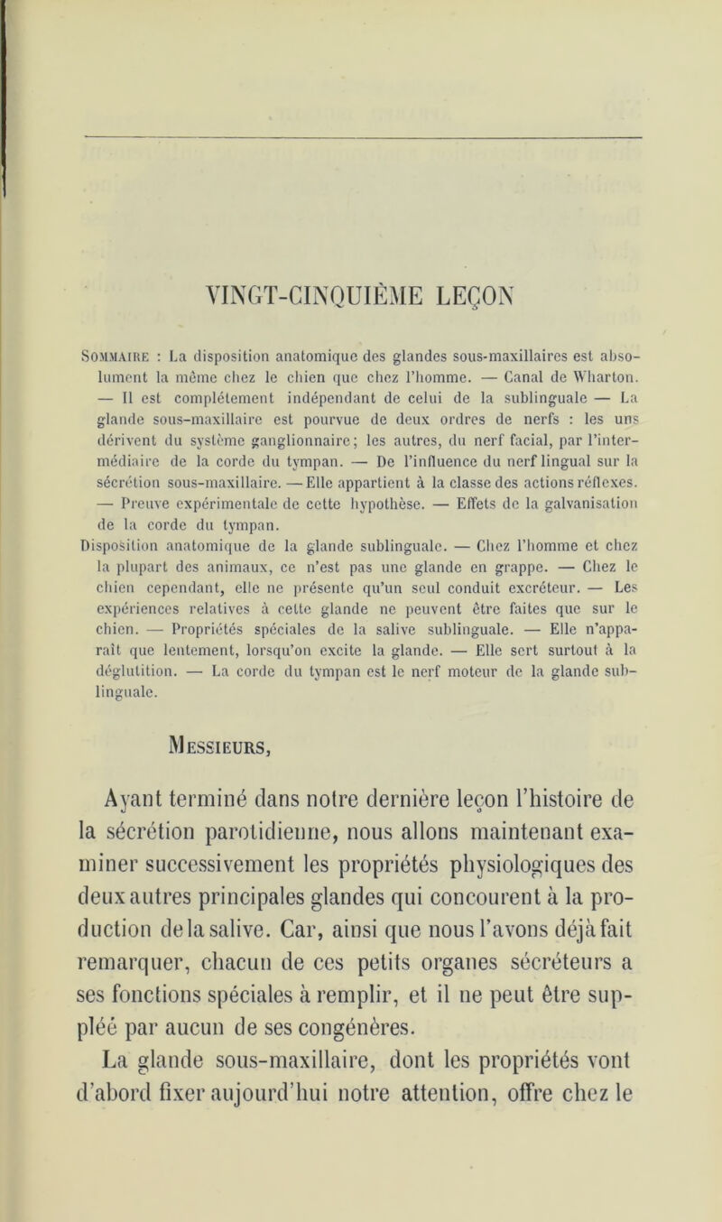 VINGT-CINQUIÈME LEÇON Sommaire : La disposition anatomique des glandes sous-maxillaires est abso- lument la même chez le chien que chez l’homme. — Canal de Wharton. — Il est complètement indépendant de celui de la sublinguale — La glande sous-maxillaire est pourvue de deux ordres de nerfs : les uns dérivent du système ganglionnaire; les autres, du nerf facial, par l’inter- médiaire de la corde du tympan. — De l’influence du nerf lingual sur la sécrétion sous-maxillaire. —Elle appartient à la classe des actions réflexes. — Preuve expérimentale de cette hypothèse. — Effets de la galvanisation de la corde du tympan. Disposition anatomique de la glande sublinguale. — Chez l’homme et chez la plupart des animaux, ce n’est pas une glande en grappe. — Chez le chien cependant, elle ne présente qu’un seul conduit excréteur. — Les expériences relatives à celte glande ne peuvent être faites que sur le chien. — Propriétés spéciales de la salive sublinguale. — Elle n’appa- raît que lentement, lorsqu’on excite la glande. — Elle sert surtout à la déglutition. — La corde du tympan est le nerf moteur de la glande sub- linguale. Messieurs, Ayant terminé dans notre dernière leçon l’histoire de la sécrétion parotidienne, nous allons maintenant exa- miner successivement les propriétés physiologiques des deux autres principales glandes qui concourent à la pro- duction de la salive. Car, ainsi que nous l’avons déjà fait remarquer, chacun de ces petits organes sécréteurs a ses fonctions spéciales à remplir, et il ne peut être sup- pléé par aucun de ses congénères. La glande sous-maxillaire, dont les propriétés vont d’abord fixer aujourd’hui notre attention, offre chez le