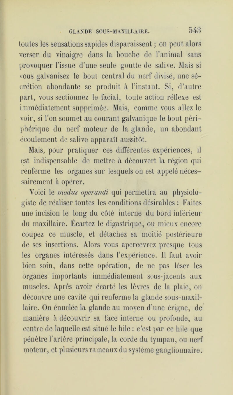 toutes les sensations sapides disparaissent ; on peut alors verser du vinaigre dans la bouche de l’animal sans provoquer l’issue d’une seule goutte de salive. Mais si vous galvanisez le bout central du nerf divisé, une sé- crétion abondante se produit à l’instant. Si, d’autre part, vous sectionnez le facial, toute action réflexe est immédiatement supprimée. Mais, comme vous allez le voir, si l’on soumet au courant galvanique le bout péri- phérique du nerf moteur de la glande, un abondant écoulement de salive apparaît aussitôt. Mais, pour pratiquer ces différentes expériences, il est indispensable de mettre à découvert la région qui renferme les organes sur lesquels on est appelé néces- sairement à opérer. Voici le moclus operandi qui permettra au physiolo- giste de réaliser toutes les conditions désirables : Faites une incision le long du côté interne du bord inférieur du maxillaire. Écartez le digastrique, ou mieux encore coupez ce muscle, et détachez sa moitié postérieure de ses insertions. Alors vous apercevrez presque tous les organes intéressés dans l’expérience. Il faut avoir bien soin, dans cette opération, de ne pas léser les organes importants immédiatement sous-jacents aux muscles. Après avoir écarté les lèvres de la plaie, on découvre une cavité qui renferme la glande sous-maxil- laire. On énuclée la glande au moyen d’une érigne, de manière à découvrir sa face interne ou profonde, au centre de laquelle est situé le hile : c’est par ce hile que pénètre l’artère principale, la corde du tympan, ou nerf moteur, et plusieurs rameaux du système ganglionnaire.