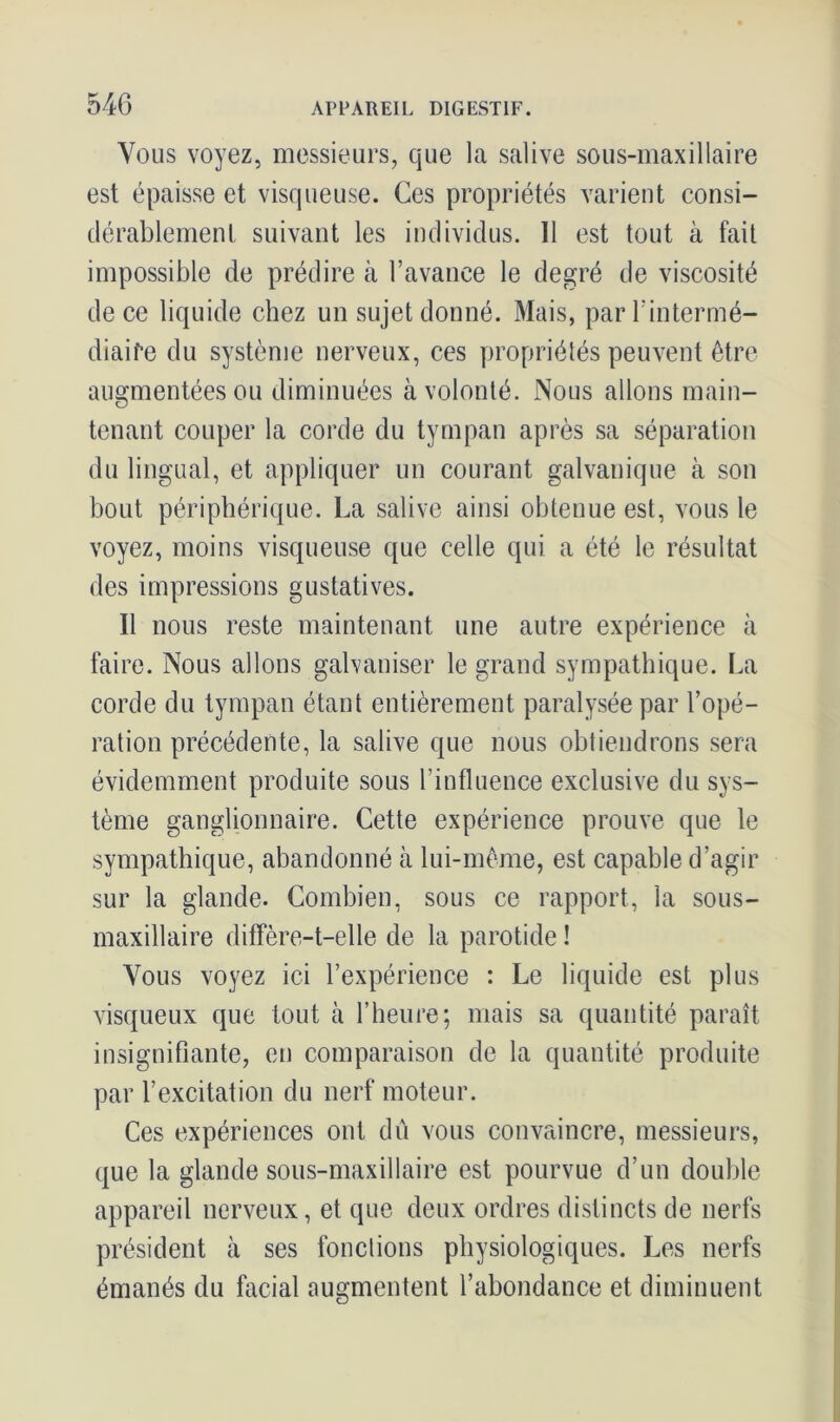 Vous voyez, messieurs, que la salive sous-maxillaire est épaisse et visqueuse. Ces propriétés varient consi- dérablement suivant les individus. 11 est tout à fait impossible de prédire à l’avance le degré de viscosité de ce liquide chez un sujet donné. Mais, par l’intermé- diaire du système nerveux, ces propriétés peuvent être augmentées ou diminuées à volonté. Nous allons main- tenant couper la corde du tympan après sa séparation du lingual, et appliquer un courant galvanique à son bout périphérique. La salive ainsi obtenue est, vous le voyez, moins visqueuse que celle qui a été le résultat des impressions gustatives. Il nous reste maintenant une autre expérience à faire. Nous allons galvaniser le grand sympathique. La corde du tympan étant entièrement paralysée par l’opé- ration précédente, la salive que nous obtiendrons sera évidemment produite sous l’influence exclusive du sys- tème ganglionnaire. Cette expérience prouve que le sympathique, abandonné à lui-même, est capable d’agir sur la glande. Combien, sous ce rapport, la sous- maxillaire diffère-t-elle de la parotide ! Vous voyez ici l’expérience : Le liquide est plus visqueux que tout à l’heure; mais sa quantité paraît insignifiante, en comparaison de la quantité produite par l’excitation du nerf moteur. Ces expériences ont dû vous convaincre, messieurs, que la glande sous-maxillaire est pourvue d’un double appareil nerveux, et que deux ordres distincts de nerfs président à ses fonctions physiologiques. Les nerfs émanés du facial augmentent l’abondance et diminuent