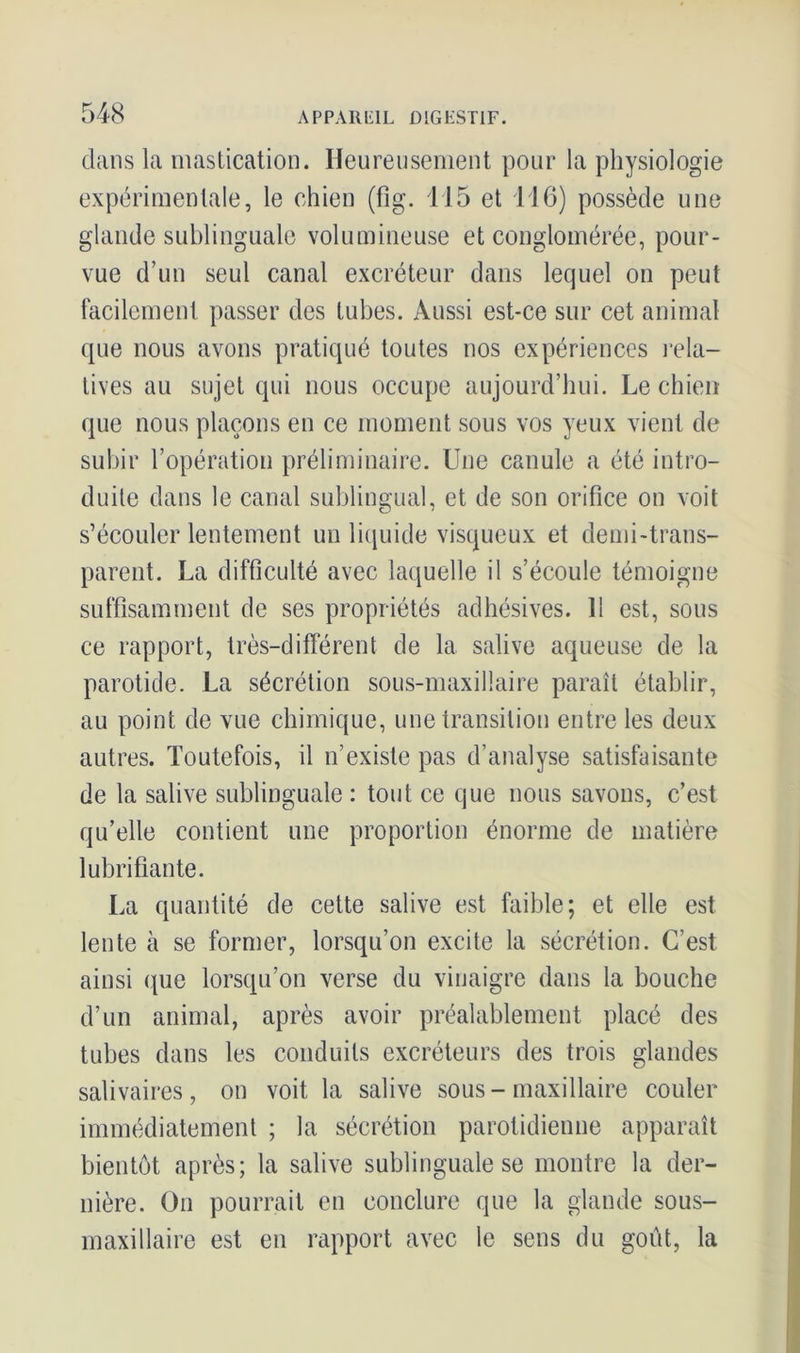 dans la mastication. Heureusement pour la physiologie expérimentale, le chien (fig. 115 et 116) possède une glande sublinguale volumineuse et conglomérée, pour- vue d’un seul canal excréteur dans lequel on peut facilement passer des tubes. Aussi est-ce sur cet animal que nous avons pratiqué toutes nos expériences rela- tives au sujet qui nous occupe aujourd’hui. Le chien <pie nous plaçons en ce moment sous vos yeux vient de subir l’opération préliminaire. Une canule a été intro- duite dans le canal sublingual, et de son orifice on voit s’écouler lentement un liquide visqueux et demi-trans- parent. La difficulté avec laquelle il s’écoule témoigne suffisamment de ses propriétés adhésives. 11 est, sons ce rapport, très-différent de la salive aqueuse de la parotide. La sécrétion sous-maxillaire paraît établir, au point de vue chimique, une transition entre les deux autres. Toutefois, il n’existe pas d’analyse satisfaisante de la salive sublinguale : tout ce que nous savons, c’est qu’elle contient une proportion énorme de matière lubrifiante. La quantité de cette salive est faible; et elle est lente à se former, lorsqu’on excite la sécrétion. C’est ainsi que lorsqu’on verse du vinaigre dans la bouche d’un animal, après avoir préalablement placé des tubes dans les conduits excréteurs des trois glandes salivaires, on voit la salive sous-maxillaire couler immédiatement ; la sécrétion parotidienne apparaît bientôt après; la salive sublinguale se montre la der- nière. On pourrait en conclure que la glande sous- maxillaire est en rapport avec le sens du goût, la