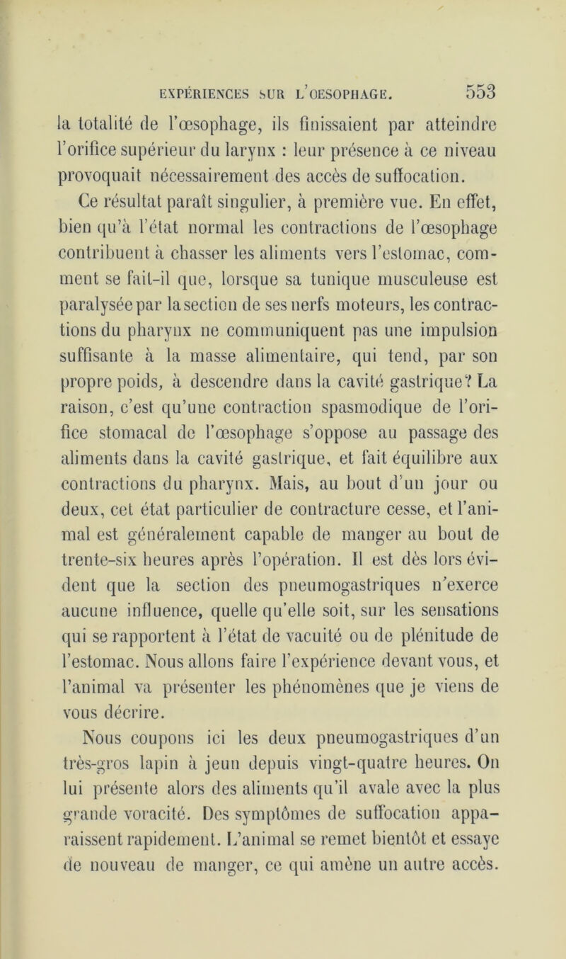 la totalité de l’œsophage, ils finissaient par atteindre l’orifice supérieur du larynx : leur présence à ce niveau provoquait nécessairement des accès de suffocation. Ce résultat paraît singulier, à première vue. En effet, bien qu’à l’état normal les contractions de l’œsophage contribuent à chasser les aliments vers l’estomac, com- ment se fait-il que, lorsque sa tunique musculeuse est paralysée par lasection de ses nerfs moteurs, les contrac- tions du pharynx ne communiquent pas une impulsion suffisante à la masse alimentaire, qui tend, par son propre poids, à descendre dans la cavité gastrique? La raison, c’est qu’une contraction spasmodique de l’ori- fice stomacal de l’œsophage s’oppose au passage des aliments dans la cavité gastrique, et fait équilibre aux contractions du pharynx. Mais, au bout d'un jour ou deux, cet état particulier de contracture cesse, et l’ani- mal est généralement capable de manger au bout de trente-six heures après l’opération. Il est dès lors évi- dent que la section des pneumogastriques n’exerce aucune influence, quelle qu’elle soit, sur les sensations qui se rapportent à l’état de vacuité ou de plénitude de l’estomac. Nous allons faire l’expérience devant vous, et l’animal va présenter les phénomènes que je viens de vous décrire. Nous coupons ici les deux pneumogastriques d’un très-gros lapin à jeun depuis vingt-quatre heures. On lui présente alors des aliments qu’il avale avec la plus grande voracité. Des symptômes de suffocation appa- raissent rapidement. L’animal se remet bientôt et essaye de nouveau de manger, ce qui amène un autre accès.