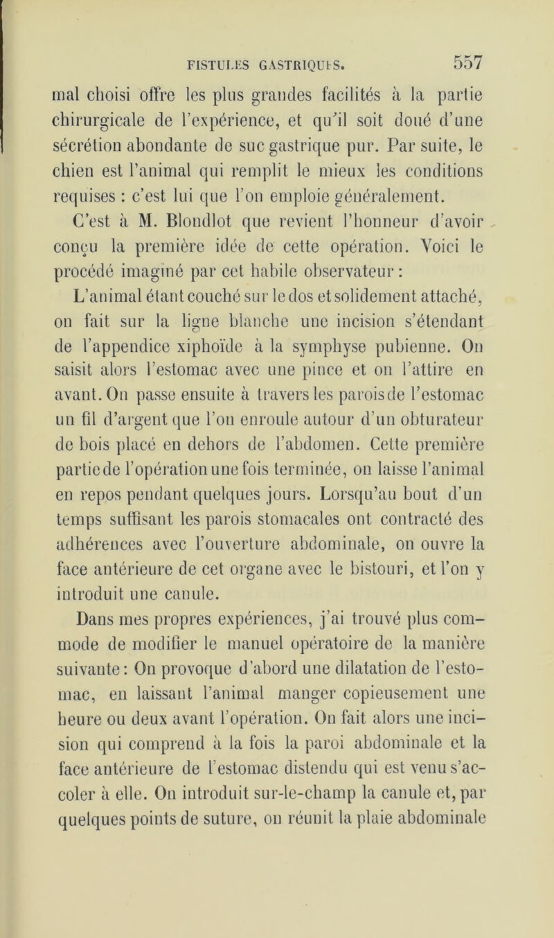 mal choisi offre les plus grandes facilités à la partie chirurgicale de l’expérience, et qu'il soit doué d’une sécrétion abondante de suc gastrique pur. Par suite, le chien est l’animal qui remplit le mieux les conditions requises : c’est lui que l’on emploie généralement. C’est à M. Blondlot que revient l’honneur d’avoir - conçu la première idée de cette opération. Voici le procédé imaginé par cet habile observateur : L’animal étant couché sur le dos et solidement attaché, on fait sur la ligne blanche une incision s’étendant de l’appendice xiphoïde à la symphyse pubienne. On saisit alors l’estomac avec une pince et on l’attire en avant. On passe ensuite à travers les paroisde l’estomac un fil d’argent que l’on enroule autour d’un obturateur de bois placé en dehors de l’abdomen. Cette première partiede l’opération une fois terminée, on laisse l’animal en repos pendant quelques jours. Lorsqu’au bout d’un temps suffisant les parois stomacales ont contracté des adhérences avec l’ouverture abdominale, on ouvre la face antérieure de cet organe avec le bistouri, et l’on y introduit une canule. Dans mes propres expériences, j’ai trouvé plus com- mode de modifier le manuel opératoire de la manière suivante: On provoque d’abord une dilatation de l’esto- mac, en laissant l’animal manger copieusement une heure ou deux avant l’opération. On fait alors une inci- sion qui comprend à la fois la paroi abdominale et la face antérieure de l’estomac distendu qui est venu s’ac- coler à elle. On introduit sur-le-champ la canule et, par quelques points de suture, on réunit la plaie abdominale