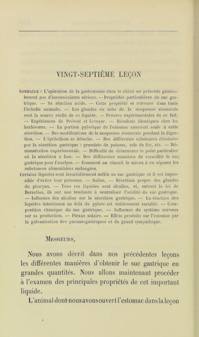 VINGT-SEPTIÈME LEÇON ■î Sommaire : L’opération de la gastrotomie chez le chien ne présente généra- lement pas d’inconvénients sérieux. — Propriétés particulières du suc gas- trique. — Sa réaction acide. — Cette propriété se retrouve dans toute l’échelle animale. —- Les glandes en tube de la muqueuse stomacale sont la source réelle de ce liquide. — Preuves expérimentales de ce fait. — Expériences de Prévost et Leroyer. — Résultats identiques chez les herbivores. — La portion pylorique de l’estomac concourt seule à cette sécrétion. — Des modifications de la muqueuse slomacale pendant la diges- tion. — L’épithélium se détache. — Des différentes substances éliminées par la sécrétion gastrique : prussiate de potasse, sels de fer, etc. — Dé- monstration expérimentale. — Difficulté de déterminer le point particulier où la sécrétion a lieu. — Des différentes manières de recueillir le suc* gastrique pour l’analyse. — Comment on réussit le mieux à en séparer les substances alimentaires mélangées. Certains liquides sont invariablement mêlés au suc gastrique et il est impos- sible d’éviter leur présence. — Salive. — Sécrétion propre des glandes du pharynx. — Tous ces liquides sont alcalins, et, suivant la loi de Berzelius, ils ont une tendance à neutraliser l’acidité du suc gastrique. — Influence des alcalins sur la sécrétion gastrique. — La réaction des liquides intestinaux au delà du pylore est entièrement variable. — Com- position chimique du suc gastrique. — Influence du système nerveux sur sa production. — Plexus solaire. — Effets produits sur l’estomac par la galvanisation des pneumogastriques et du grand sympathique. Messieurs, Nous avons décrit dans nos précédentes leçons les différentes manières d’obtenir le suc gastrique en grandes quantités. Nous allons maintenant procéder à Texamen des principales propriétés de cet important liquide. L’animal dont-nousavonsouvert l’estomac danslalecon *