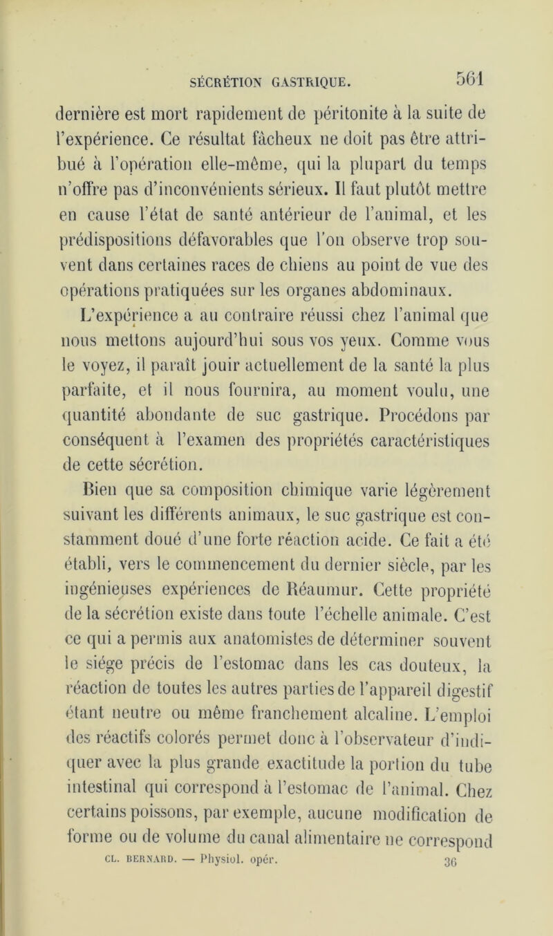 dernière est mort rapidement de péritonite à la suite de l’expérience. Ce résultat fâcheux ne doit pas être attri- bué à l’opération elle-même, qui la plupart du temps n’offre pas d’inconvénients sérieux. Il faut plutôt mettre en cause l’état de santé antérieur de l’animal, et les prédispositions défavorables que l’on observe trop sou- vent dans certaines races de chiens au point de vue des opérations pratiquées sur les organes abdominaux. L’expérience a au contraire réussi chez l’animal que nous mettons aujourd’hui sous vos yeux. Comme vous le voyez, il paraît jouir actuellement de la santé la plus parfaite, et il nous fournira, au moment voulu, une quantité abondante de suc gastrique. Procédons par conséquent à l’examen des propriétés caractéristiques de cette sécrétion. Bien que sa composition chimique varie légèrement suivant les différents animaux, le suc gastrique est con- stamment doué d’une forte réaction acide. Ce fait a été établi, vers le commencement du dernier siècle, par les ingénieuses expériences de Réaumur. Cette propriété de la sécrétion existe dans toute l’échelle animale. C’est ce qui a permis aux anatomistes de déterminer souvent le siège précis de l’estomac dans les cas douteux, la réaction de toutes les autres parties de l’appareil digestif étant neutre ou même franchement alcaline. L’emploi des réactifs colorés permet donc à l’observateur d’indi- quer avec la plus grande exactitude la portion du tube intestinal qui correspond à l’estomac de l’animal. Chez certains poissons, par exemple, aucune modification de forme ou de volume du canal alimentaire ne correspond CL. Bernard. — Physiol. opér. 36