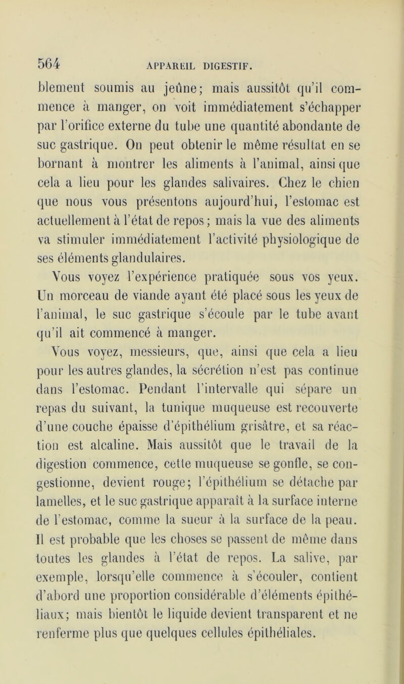 blement soumis au jeûne; mais aussitôt qu’il com- mence à manger, on voit immédiatement s’échapper par l’orifice externe du tube une quantité abondante de suc gastrique. On peut obtenir le même résultat en se bornant à montrer les aliments à l’animal, ainsique cela a lieu pour les glandes salivaires. Chez le chien que nous vous présentons aujourd’hui, l’estomac est actuellement à l’état de repos ; mais la vue des aliments va stimuler immédiatement l’activité physiologique de ses éléments glandulaires. Vous voyez l’expérience pratiquée sous vos yeux. Un morceau de viande ayant été placé sous les yeux de l’animal, le suc gastrique s’écoule par le tube avant qu’il ait commencé à manger. Vous voyez, messieurs, que, ainsi que cela a lieu pour les autres glandes, la sécrétion n’est pas continue dans l’estomac. Pendant l’intervalle qui sépare un repas du suivant, la tunique muqueuse est recouverte d’une couche épaisse d’épithélium grisâtre, et sa réac- tion est alcaline. Mais aussitôt que le travail de la digestion commence, cette muqueuse se gonfle, se con- gestionne, devient rouge; l’épithélium se détache par lamelles, et le suc gastrique apparaît à la surface interne de l’estomac, comme la sueur à la surface de la peau. Il est probable que les choses se passent de même dans toutes les glandes à l’état de repos. La salive, par exemple, lorsqu’elle commence à s’écouler, contient d’abord une proportion considérable d’éléments épithé- liaux; mais bientôt le liquide devient transparent et ne renferme plus que quelques cellules épithéliales.