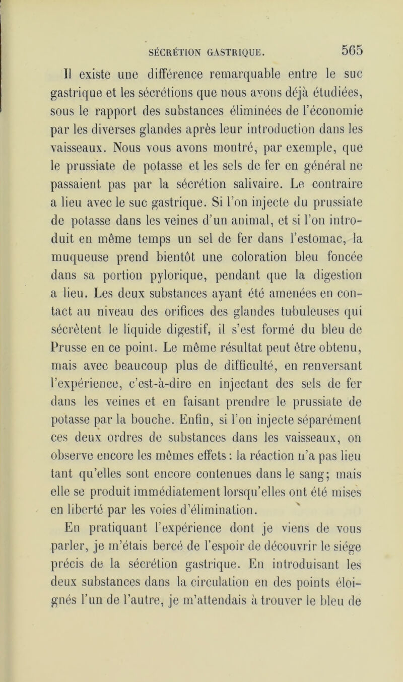 Il existe une différence remarquable entre le suc gastrique et les sécrétions que nous avons déjà étudiées, sous le rapport des substances éliminées de l’économie par les diverses glandes après leur introduction dans les vaisseaux. Nous vous avons montré, par exemple, que le prussiate de potasse et les sels de fer en général ne passaient pas par la sécrétion salivaire. Le contraire a lieu avec le suc gastrique. Si l’on injecte du prussiate de potasse dans les veines d’un animal, et si l’on intro- duit en même temps un sel de fer dans l’estomac, la muqueuse prend bientôt une coloration bleu foncée dans sa portion pylorique, pendant que la digestion a lieu. Les deux substances ayant été amenées en con- tact au niveau des orifices des glandes tubuleuses qui sécrètent le liquide digestif, il s’est formé du bleu de Prusse en ce point. Le même résultat peut être obtenu, mais avec beaucoup plus de difficulté, eu renversant l’expérience, c’est-à-dire en injectant des sels de fer dans les veines et en faisant prendre le prussiate de potasse par la bouche. Enfin, si l’on injecte séparément ces deux ordres de substances dans les vaisseaux, on observe encore les mêmes effets : la réaction n’a pas lieu tant qu’elles sont encore contenues dans le sang; mais elle se produit immédiatement lorsqu’elles ont été mises en liberté par les voies d’élimination. En pratiquant l’expérience dont je viens de vous parler, je m’étais bercé de l’espoir de découvrir le siège précis de la sécrétion gastrique. En introduisant les deux substances dans la circulation en des points éloi- gnés l’un de l’autre, je m’attendais à trouver le bleu de