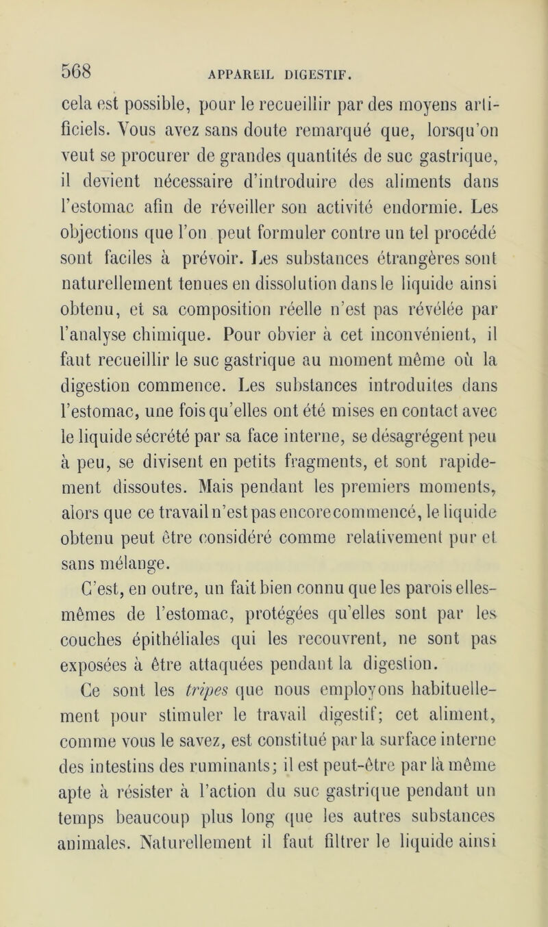 cela est possible, pour le recueillir par des moyens arti- ficiels. Vous avez sans doute remarqué que, lorsqu’on veut se procurer de grandes quantités de suc gastrique, il devient nécessaire d’introduire des aliments dans l’estomac afin de réveiller son activité endormie. Les objections que l’on peut formuler contre un tel procédé sont faciles à prévoir. Les substances étrangères sont naturellement tenues en dissolution dans le liquide ainsi obtenu, et sa composition réelle n’est pas révélée par l’analyse chimique. Pour obvier à cet inconvénient, il faut recueillir le suc gastrique au moment même où la digestion commence. Les substances introduites dans l’estomac, une fois qu’elles ont été mises en contact avec le liquide sécrété par sa face interne, se désagrègent peu à peu, se divisent en petits fragments, et sont rapide- ment dissoutes. Mais pendant les premiers moments, alors que ce travail n’est pas encorecommencé, le liquide obtenu peut être considéré comme relativement pur et sans mélange. C’est, en outre, un fait bien connu que les parois elles- mêmes de l’estomac, protégées qu’elles sont par les couches épithéliales qui les recouvrent, ne sont pas exposées à être attaquées pendant la digestion. Ce sont les tripes que nous employons habituelle- ment pour stimuler le travail digestif; cet aliment, comme vous le savez, est constitué parla surface interne des intestins des ruminants; il est peut-être par là même apte à résister à l’action du suc gastrique pendant un temps beaucoup plus long que les autres substances animales. Naturellement il faut filtrer le liquide ainsi