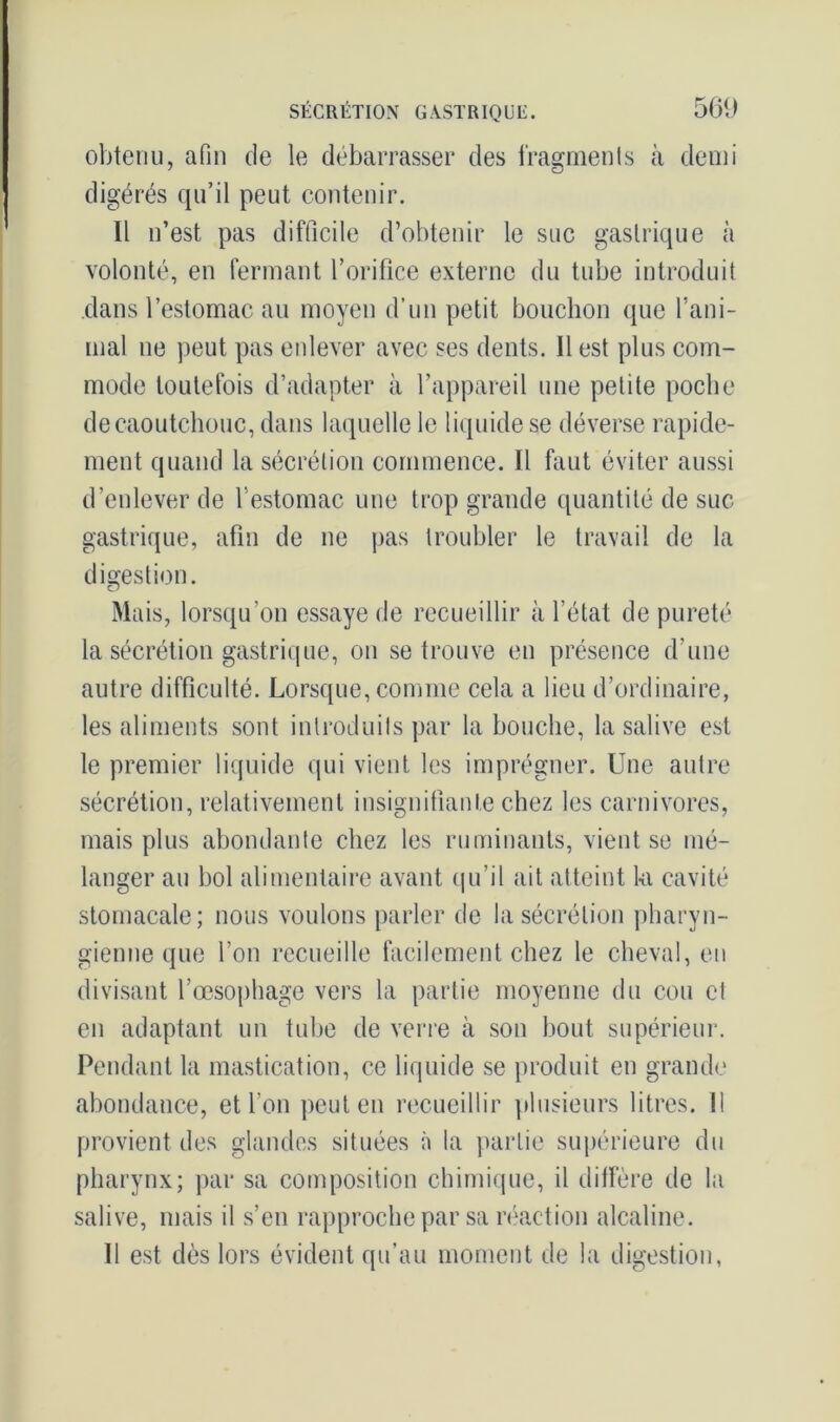 obtenu, afin de le débarrasser des fragments à demi digérés qu’il peut contenir. Il n’est pas difficile d’obtenir le suc gastrique à volonté, en fermant l’orifice externe du tube introduit dans l’estomac au moyen d’un petit bouchon que rani- mai ne peut pas enlever avec ses dents. Il est plus com- mode toutefois d’adapter à l’appareil une petite poche de caoutchouc, dans laquelle le liquide se déverse rapide- ment quand la sécrétion commence. Il faut éviter aussi d’enlever de l'estomac une trop grande quantité de suc gastrique, afin de ne pas troubler le travail de la digestion. Mais, lorsqu’on essaye de recueillir à l’état de pureté la sécrétion gastrique, on se trouve en présence d’une autre difficulté. Lorsque, comme cela a lieu d’ordinaire, les aliments sont introduits par la bouche, la salive est le premier liquide qui vient les imprégner. Une autre sécrétion, relativement insignifiante chez les carnivores, mais plus abondante chez les ruminants, vient se mé- langer au bol alimentaire avant qu’il ait atteint k cavité stomacale; nous voulons parler de la sécrétion pharyn- gienne que l’on recueille facilement chez le cheval, en divisant l’œsophage vers la partie moyenne du cou et en adaptant un tube de verre à son bout supérieur. Pendant la mastication, ce liquide se produit en grande abondance, et l’on peut en recueillir plusieurs litres. Il provient des glandes situées à la partie supérieure du pharynx; par sa composition chimique, il diffère de la salive, mais il s’en rapproche par sa réaction alcaline. Il est dès lors évident qu’au moment de la digestion,