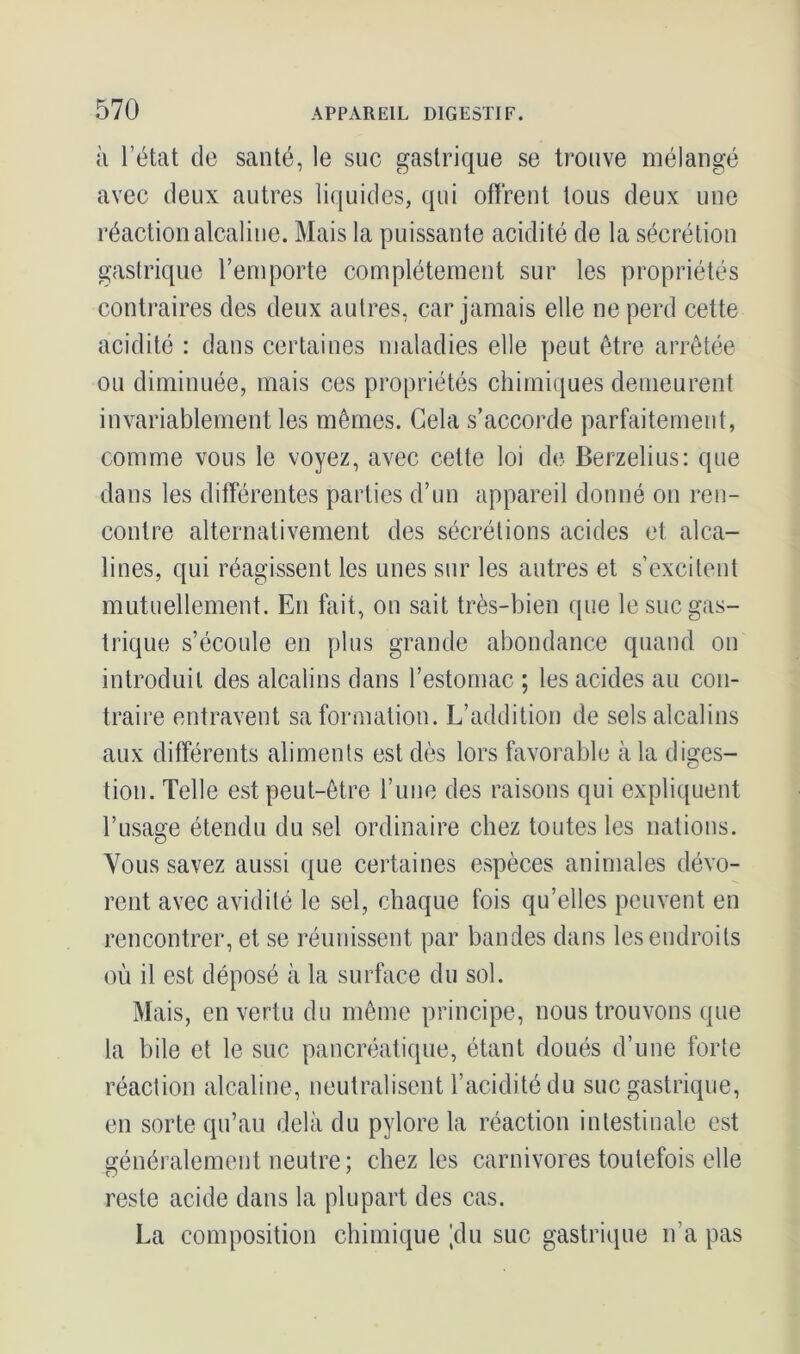 à l’état de santé, le suc gastrique se trouve mélangé avec deux autres liquides, qui offrent tous deux une réaction alcaline. Mais la puissante acidité de la sécrétion gastrique l’emporte complètement sur les propriétés contraires des deux autres, car jamais elle ne perd cette acidité : dans certaines maladies elle peut être arrêtée ou diminuée, mais ces propriétés chimiques demeurent invariablement les mêmes. Gela s’accorde parfaitement, comme vous le voyez, avec cette loi de Berzelius: que dans les différentes parties d’un appareil donné on ren- contre alternativement des sécrétions acides et alca- lines, qui réagissent les unes sur les autres et s’excitent mutuellement. En fait, on sait très-bien que le suc gas- trique s’écoule en plus grande abondance quand on introduit des alcalins dans l’estomac ; les acides au con- traire entravent sa formation. L’addition de sels alcalins aux différents aliments est dès lors favorable à la diges- tion. Telle est peut-être l’une des raisons qui expliquent l’usage étendu du sel ordinaire chez toutes les nations. Vous savez aussi que certaines espèces animales dévo- rent avec avidité le sel, chaque fois qu’elles peuvent en rencontrer, et se réunissent par bandes dans les endroits où il est déposé à la surface du sol. Mais, en vertu du même principe, nous trouvons que la bile et le suc pancréatique, étant doués d’une forte réaction alcaline, neutralisent l’acidité du suc gastrique, en sorte qu’au delà du pylore la réaction intestinale est généralement neutre; chez les carnivores toutefois elle reste acide dans la plupart des cas. La composition chimique 'du suc gastrique n’a pas