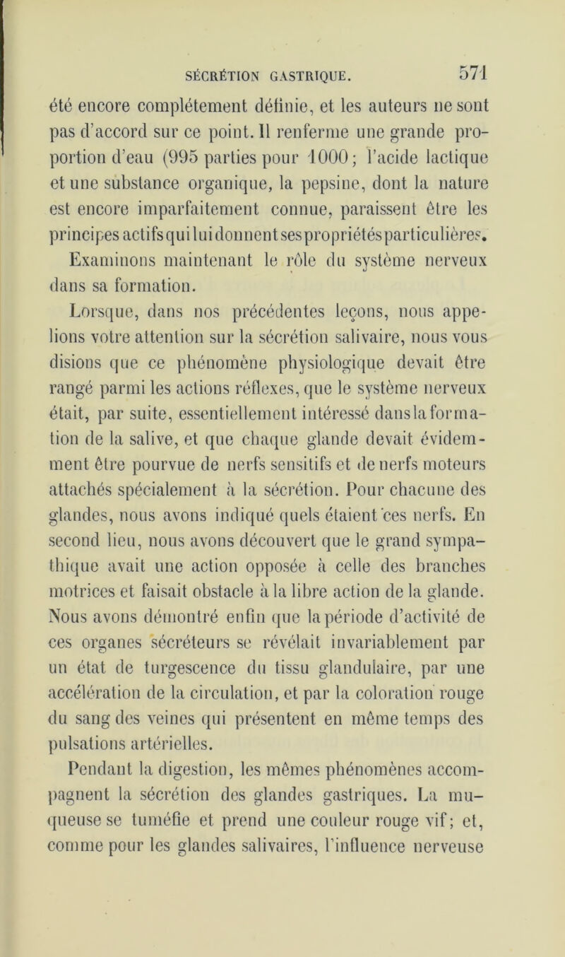 été encore complètement définie, et les auteurs ne sont pas d’accord sur ce point. 11 renferme une grande pro- portion d’eau (995 parties pour 1000; l’acide lactique et une substance organique, la pepsine, dont la nature est encore imparfaitement connue, paraissent être les principes actifs qui lui donnent ses propriétés particulières. Examinons maintenant le rôle du système nerveux dans sa formation. Lorsque, dans nos précédentes leçons, nous appe- lions votre attention sur la sécrétion salivaire, nous vous disions que ce phénomène physiologique devait être rangé parmi les actions réflexes, que le système nerveux était, par suite, essentiellement intéressé dans la forma- tion de la salive, et que chaque glande devait évidem- ment être pourvue de nerfs sensitifs et de nerfs moteurs attachés spécialement .à la sécrétion. Pour chacune des glandes, nous avons indiqué quels étaient ces nerfs. En second lieu, nous avons découvert que le grand sympa- thique avait une action opposée à celle des branches motrices et faisait obstacle à la libre action de la glande. Nous avons démontré enfin que la période d’activité de ces organes sécréteurs se révélait invariablement par un état de turgescence du tissu glandulaire, par une accélération de la circulation, et par la coloration rouge du sang des veines qui présentent en même temps des pulsations artérielles. Pendant la digestion, les mêmes phénomènes accom- pagnent la sécrétion des glandes gastriques. La mu- queuse se tuméfie et prend une couleur rouge vif ; et, comme pour les glandes salivaires, l’influence nerveuse
