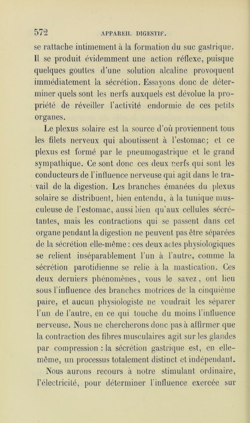 se rattache intimement à la formation du suc gastrique. Il se produit évidemment une action réflexe, puisque quelques gouttes d’une solution alcaline provoquent immédiatement la sécrétion. Essayons donc de déter- miner quels sont les nerfs auxquels est dévolue la pro- priété de réveiller l’activité endormie de ces petits organes. Le plexus solaire est la source d’où proviennent tous les filets nerveux qui aboutissent à l’estomac; et ce plexus est formé par le pneumogastrique et le grand sympathique. Ce sont donc ces deux nerfs qui sont les conducteurs de l’influence nerveuse qui agit dans le tra- vail de la digestion. Les branches émanées du plexus solaire se distribuent, bien entendu, à la tunique mus- culeuse de l’estomac, aussi bien qu’aux cellules sécré- tantes, mais les contractions qui se passent dans cet organe pendant la digestion ne peuvent pas être séparées de la sécrétion elle-même : ces deux actes physiologiques se relient inséparablement l’un cà l’autre, comme la sécrétion parotidienne se relie à la mastication. Ces deux derniers phénomènes, vous le savez, ont lieu sous l’influence des branches motrices de la cinquième paire, et aucun physiologiste ne voudrait les séparer l’un de l’autre, en ce qui touche du moins l’influence nerveuse. Nous ne chercherons donc pas à affirmer que la contraction des fibres musculaires agit sur les glandes par compression : la sécrétion gastrique est, en elle- même, un processus totalement distinct et indépendant. Nous aurons recours à notre stimulant ordinaire, l’électricité, pour déterminer finfluence exercée sur