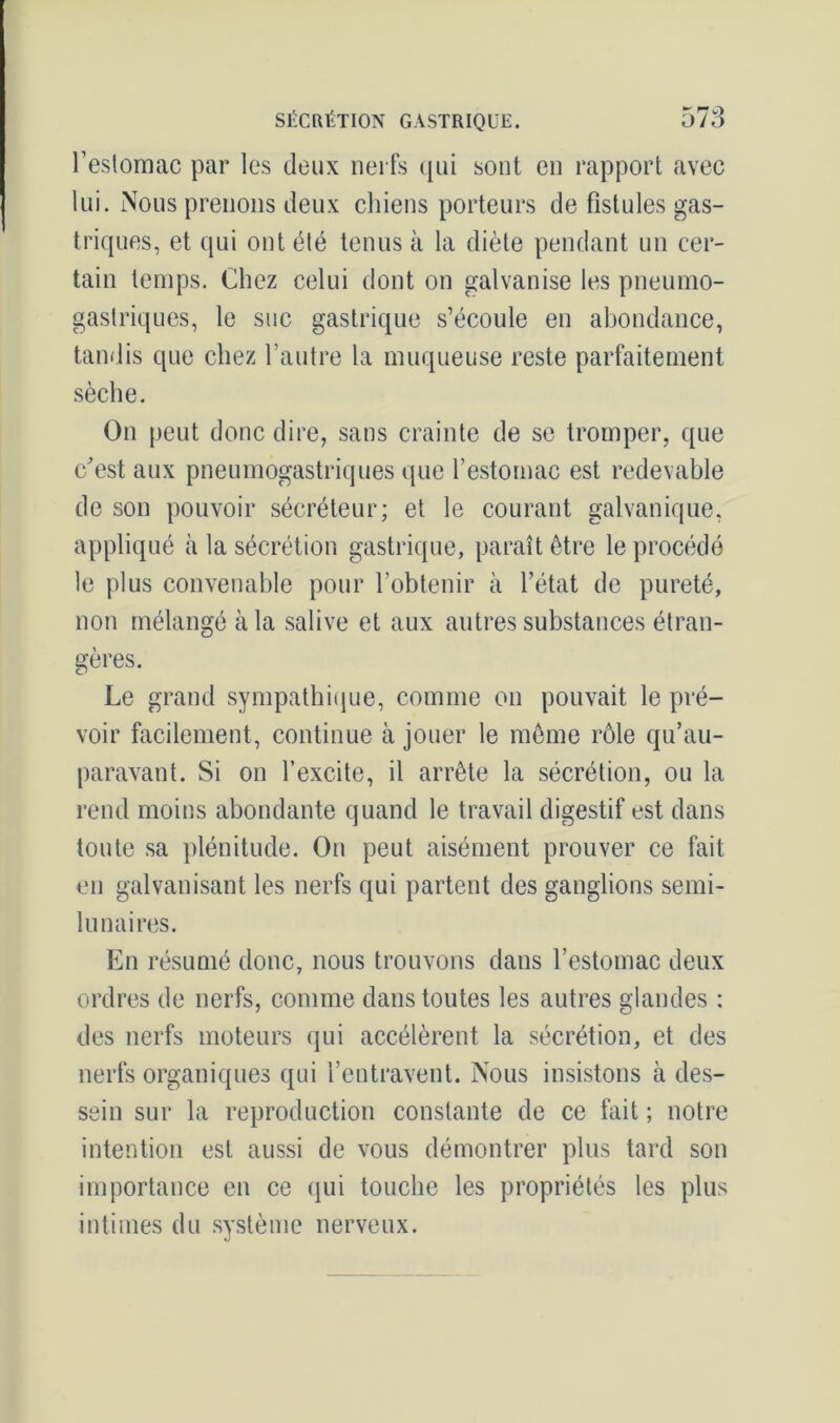 l’estomac par les deux nerfs qui sont en rapport avec lui. Nous prenons deux chiens porteurs de fistules gas- triques, et qui ont été tenus à la diète pendant un cer- tain temps. Chez celui dont on galvanise les pneumo- gastriques, le suc gastrique s’écoule en abondance, tandis que chez l’autre la muqueuse reste parfaitement sèche. On peut donc dire, sans crainte de se tromper, que c'est aux pneumogastriques que l’estomac est redevable de son pouvoir sécréteur; et le courant galvanique, appliqué à la sécrétion gastrique, paraît être le procédé le plus convenable pour l’obtenir à l’état de pureté, non mélangé à la salive et aux autres substances étran- gères. Le grand sympathique, comme on pouvait le pré- voir facilement, continue à jouer le même rôle qu’au- paravant. Si on l’excite, il arrête la sécrétion, ou la rend moins abondante quand le travail digestif est dans toute sa plénitude. On peut aisément prouver ce fait en galvanisant les nerfs qui partent des ganglions semi- lunaires. En résumé donc, nous trouvons dans l’estomac deux ordres de nerfs, comme dans toutes les autres glandes : des nerfs moteurs qui accélèrent la sécrétion, et des nerfs organiques qui l’entravent. Nous insistons à des- sein sur la reproduction constante de ce fait ; notre intention est aussi de vous démontrer plus tard son importance en ce qui touche les propriétés les plus intimes du système nerveux.