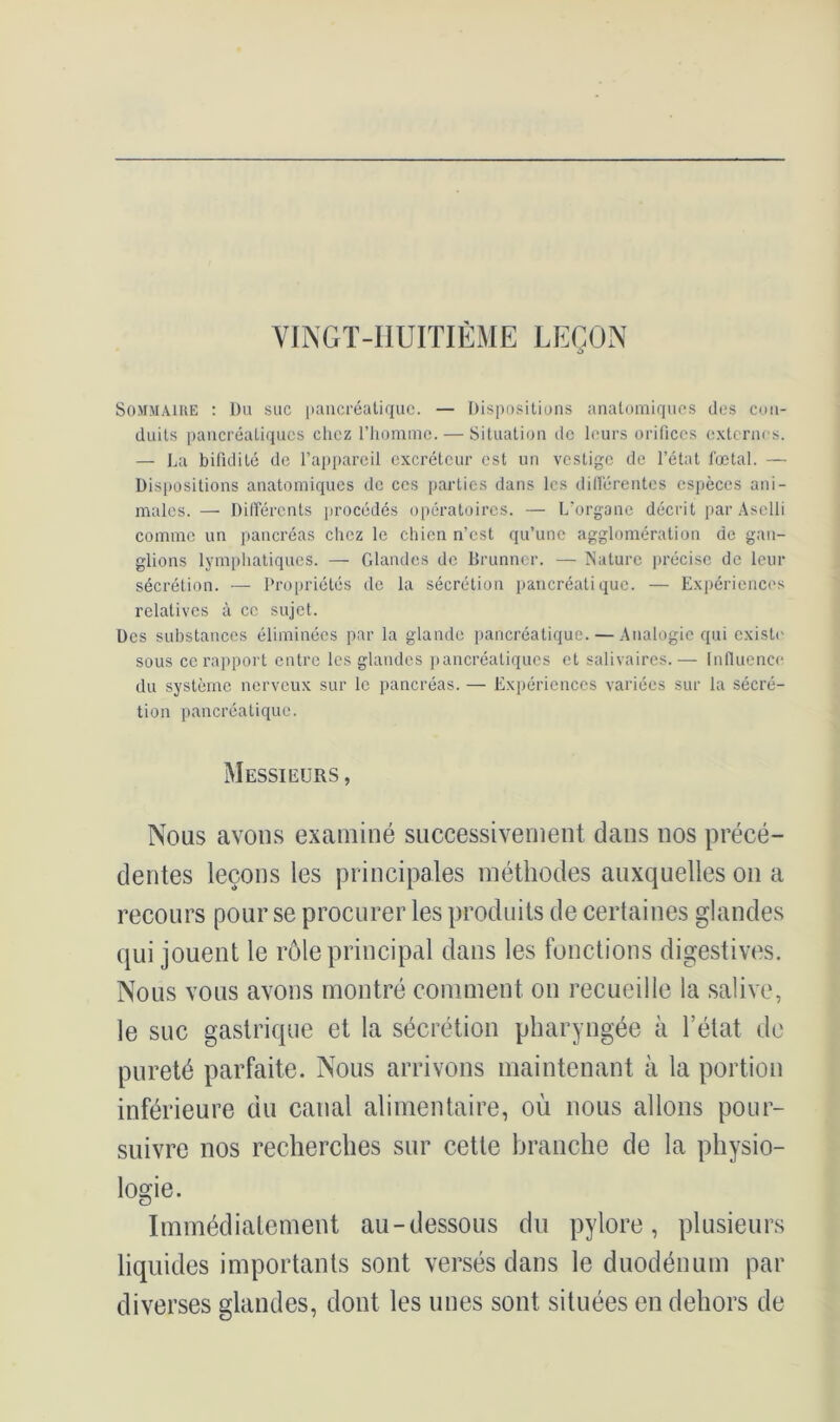 VINGT-lIUITIÈME LEÇON Sommaire : Du suc pancréatique. — Dispositions anatomiques des con- duits pancréatiques chez l’homme. — Situation de leurs orifices externes. — La bifidité de l’appareil excréteur est un vestige de l’état foetal. — Dispositions anatomiques de ces parties dans les différentes espèces ani- males. — Différents procédés opératoires. — L’organe décrit par Aselli comme un pancréas chez le chien n’est qu’une agglomération de gan- glions lymphatiques. — Glandes de Brunner. — Nature précise de leur sécrétion. — Propriétés de la sécrétion pancréatique. — Expériences relatives à cc sujet. Des substances éliminées par la glande pancréatique. — Analogie qui existe sous ce rapport entre les glandes pancréatiques et salivaires.— Influence du système nerveux sur le pancréas. — Expériences variées sur la sécré- tion pancréatique. Messieurs, Nous avons examiné successivement dans nos précé- dentes leçons les principales méthodes auxquelles on a recours pour se procurer les produits de certaines glandes qui jouent le rôle principal dans les fonctions digestives. Nous vous avons montré comment on recueille la salive, le suc gastrique et la sécrétion pharyngée à l’état de pureté parfaite. Nous arrivons maintenant à la portion inférieure du canal alimentaire, où nous allons pour- suivre nos recherches sur cette branche de la physio- logie. Immédiatement au-dessous du pylore, plusieurs liquides importants sont versés dans le duodénum par diverses glandes, dont les unes sont situées en dehors de