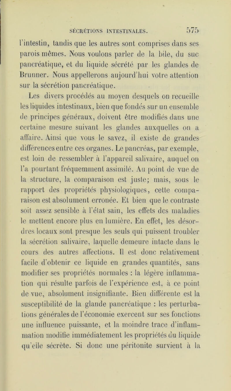 l’intestin, tandis que les autres sont comprises dans ses parois mêmes. Nous voulons parler de la bile, du suc pancréatique, et du liquide sécrété par les glandes de Brunner. Nous appellerons aujourd’hui votre attention sur la sécrétion pancréatique. Les divers procédés au moyen desquels on recueille les liquides intestinaux, bien que fondés sur un ensemble de principes généraux, doivent être modifiés dans une certaine mesure suivant les glandes auxquelles on a affaire. Ainsi que vous le savez, il existe de grandes différences entre ces organes. Le pancréas, par exemple, est loin de ressembler à l’appareil salivaire, auquel on l’a pourtant fréquemment assimilé. Au point de vue de la structure, la comparaison est juste; mais, sous le rapport des propriétés physiologiques, cette compa- raison est absolument erronée. Et bien que le contraste soit assez sensible à l’état sain, les effets des maladies le mettent encore plus en lumière. En effet, les désor- dres locaux sont presque les seuls qui puissent troubler la sécrétion salivaire, laquelle demeure intacte dans le cours des autres affections. Il est donc relativement facile d’obtenir ce liquide en grandes quantités, sans modifier ses propriétés normales : la légère inflamma- tion qui résulte parfois de l’expérience est, à ce point de vue, absolument insignifiante. Bien différente est la susceptibilité de la glande pancréatique : les perturba- tions générales de l’économie exercent sur ses fonctions une influence puissante, et la moindre trace d’inflam- mation modifie immédiatement les propriétés du liquide qu’elle sécrète. Si donc une péritonite survient à la