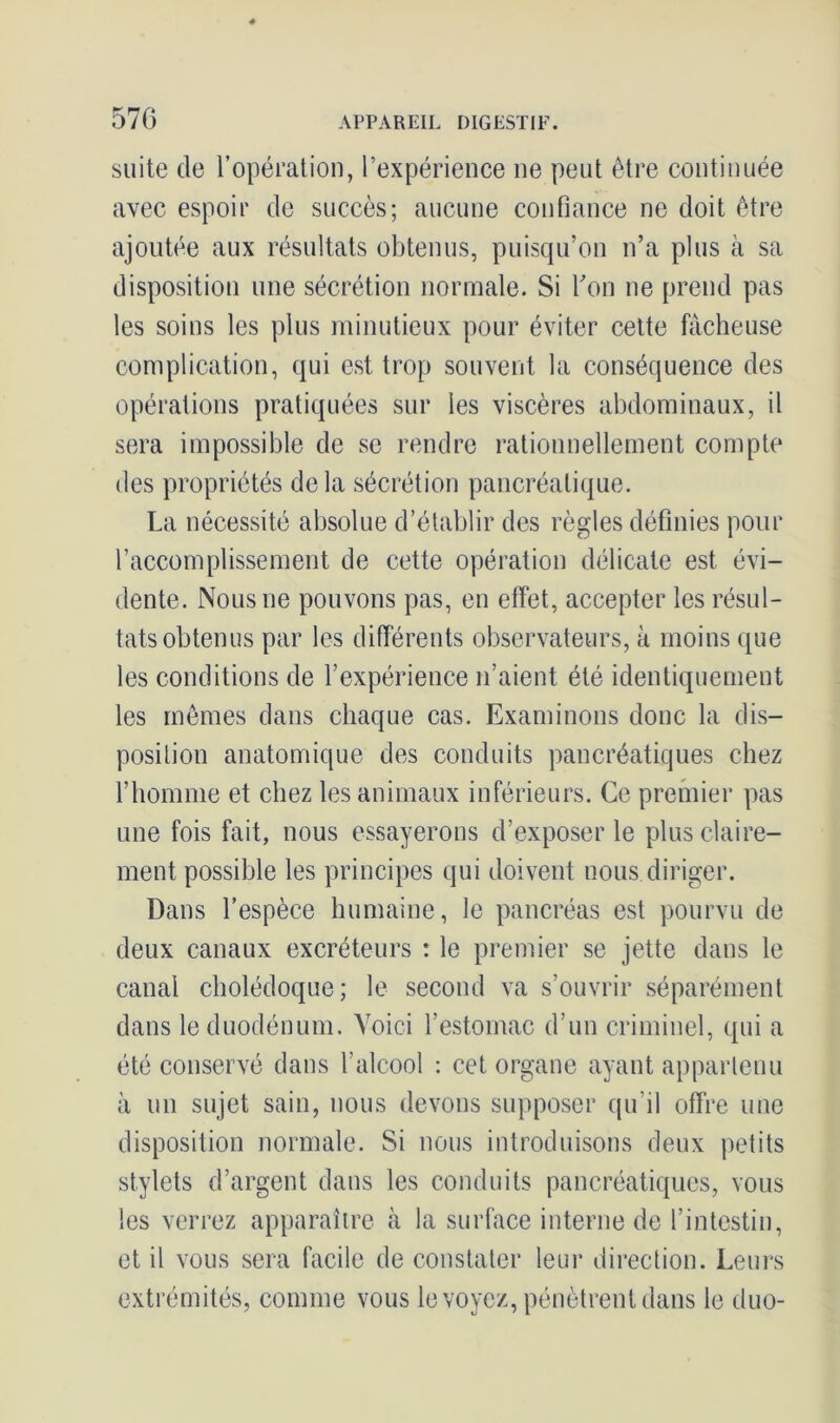 570 suite de l’opération, l’expérience ne peut être continuée avec espoir de succès; aucune confiance ne doit être ajoutée aux résultats obtenus, puisqu’on n’a plus à sa disposition une sécrétion normale. Si bon ne prend pas les soins les plus minutieux pour éviter cette fâcheuse complication, qui est trop souvent la conséquence des opérations pratiquées sur les viscères abdominaux, il sera impossible de se rendre rationnellement compte des propriétés delà sécrétion pancréatique. La nécessité absolue d’établir des règles définies pour l’accomplissement de cette opération délicate est évi- dente. Nous ne pouvons pas, en effet, accepter les résul- tats obtenus par les différents observateurs, à moins que les conditions de l’expérience n’aient été identiquement les mêmes dans chaque cas. Examinons donc la dis- position anatomique des conduits pancréatiques chez l’homme et chez les animaux inférieurs. Ce premier pas une fois fait, nous essayerons d’exposer le plus claire- ment possible les principes qui doivent nous diriger. Dans l’espèce humaine, le pancréas est pourvu de deux canaux excréteurs : le premier se jette dans le canal cholédoque; le second va s’ouvrir séparément dans le duodénum. Voici l’estomac d’un criminel, qui a été conservé dans l’alcool : cet organe ayant appartenu à un sujet sain, nous devons supposer qu’il offre une disposition normale. Si nous introduisons deux petits stylets d’argent dans les conduits pancréatiques, vous les verrez apparaître à la surface interne de l’intestin, et il vous sera facile de constater leur direction. Leurs extrémités, comme vous le voyez, pénètrent dans le duo-