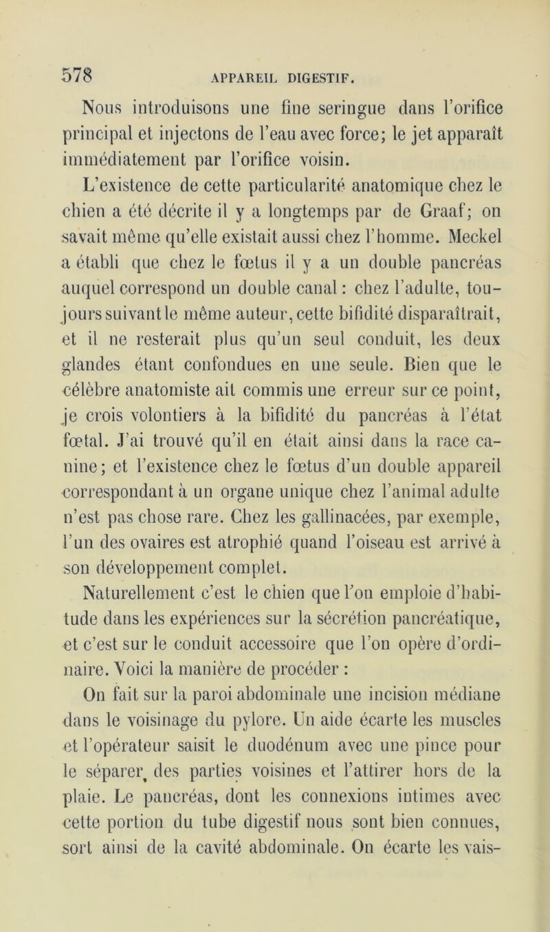 Nous introduisons une fine seringue dans l’orifice principal et injectons de l’eau avec force; le jet apparaît immédiatement par l’orifice voisin. L’existence de cette particularité anatomique chez le chien a été décrite il y a longtemps par de Graaf; on savait môme qu’elle existait aussi chez l’homme. Meckel a établi que chez le fœtus il y a un double pancréas auquel correspond un double canal : chez l’adulte, tou- jours suivant le même auteur, cette bifidité disparaîtrait, et il ne resterait plus qu’un seul conduit, les deux glandes étant confondues en une seule. Bien que le célèbre anatomiste ait commis une erreur sur ce point, je crois volontiers à la bifidité du pancréas à l’état fœtal. J’ai trouvé qu’il en était ainsi dans la race ca- nine; et l’existence chez le fœtus d’un double appareil correspondant à un organe unique chez l’animal adulte n’est pas chose rare. Chez les gallinacées, par exemple, l’un des ovaires est atrophié quand l’oiseau est arrivé cà son développement complet. Naturellement c’est le chien que Fou emploie d’habi- tude dans les expériences sur la sécrétion pancréatique, et c’est sur le conduit accessoire que Ion opère d’ordi- naire. Voici la manière de procéder : On fait sur la paroi abdominale une incision médiane dans le voisinage du pylore. Un aide écarte les muscles et l’opérateur saisit le duodénum avec une pince pour le séparer des parties voisines et l’attirer hors de la plaie. Le pancréas, dont les connexions intimes avec cette portion du tube digestif nous sont bien connues, sort ainsi de la cavité abdominale. On écarte les vais-