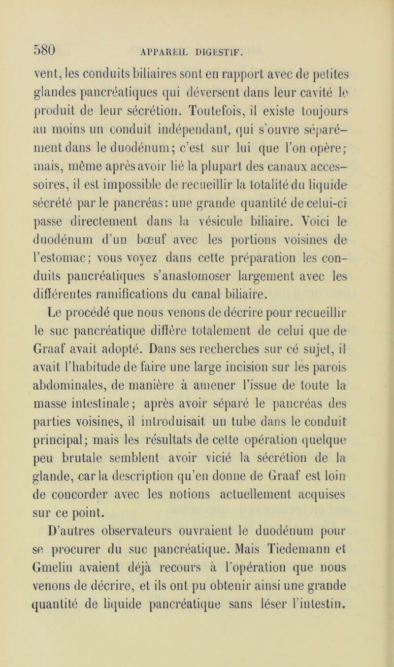 vent, les conduits biliaires sont en rapport avec de petites glandes pancréatiques qui déversent dans leur cavité le produit de leur sécrétion. Toutefois, il existe toujours au moins un conduit indépendant, qui s’ouvre séparé- ment dans le duodénum; c’est sur lui que l’on opère; mais, même après avoir lié la plupart des canaux acces- soires, il est impossible de recueillir la totalité du liquide sécrété parle pancréas: une grande quantité de celui-ci passe directement dans la vésicule biliaire. Voici le duodénum d’un bœuf avec les portions voisines de l’estomac; vous voyez dans cette préparation les con- duits pancréatiques s’anastomoser largement avec les différentes ramifications du canal biliaire. Le procédé que nous venons de décrire pour recueillir le suc pancréatique diffère totalement de celui que de Graaf avait adopté. Dans ses recherches sur cé sujet, il avait l’habitude de faire une large incision sur les parois abdominales, de manière à amener l’issue de toute la masse intestinale; après avoir séparé le pancréas des parties voisines, il introduisait un tube dans le conduit principal; mais les résultats de celte opération quelque peu brutale semblent avoir vicié la sécrétion de la glande, caria description qu’en donne de Graaf est loin de concorder avec les notions actuellement acquises sur ce point. D’autres observateurs ouvraient le duodénum pour se procurer du suc pancréatique. Mais Tiedemann et Gmelin avaient déjà recours à l’opération que nous venons de décrire, et ils ont pu obtenir ainsi une grande quantité de liquide pancréatique sans léser l’intestin.