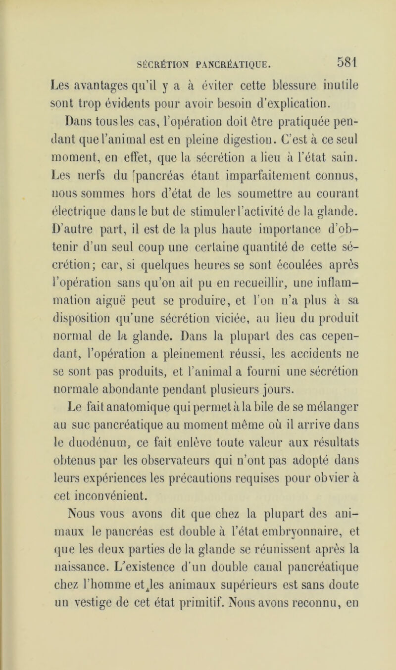 Les avantages qu’il y a à éviter cette blessure inutile sont trop évidents pour avoir besoin d’explication. Dans tous les cas, l’opération doit être pratiquée pen- dant que l’animal est en pleine digestion. C’est à ce seul moment, en effet, que la sécrétion a lieu à l’état sain. Les nerfs du [pancréas étant imparfaitement connus, nous sommes hors d’état de les soumettre au courant électrique dans le but de stimuler l’activité de la glande. D’autre part, il est de la plus haute importance d’ob- tenir d’un seul coup une certaine quantité de cette sé- crétion; car, si quelques heures se sont écoulées après l’opération sans qu’on ait pu en recueillir, une inflam- mation aiguë peut se produire, et l’on n’a plus à sa disposition qu’une sécrétion viciée, au lieu du produit normal de la glande. Dans la plupart des cas cepen- dant, l’opération a pleinement réussi, les accidents ne se sont pas produits, et l’animal a fourni une sécrétion normale abondante pendant plusieurs jours. Le fait anatomique qui permet à la bile de se mélanger au suc pancréatique au moment même où il arrive dans le duodénum, ce fait enlève toute valeur aux résultats obtenus par les observateurs qui n’ont pas adopté dans leurs expériences les précautions requises pour obvier à cet inconvénient. Nous vous avons dit que chez la plupart des ani- maux le pancréas est double à l’état embryonnaire, et que les deux parties de la glande se réunissent après la naissance. L’existence d’un double canal pancréatique chez l’homme etjes animaux supérieurs est sans doute un vestige de cet état primitif. Nous avons reconnu, en