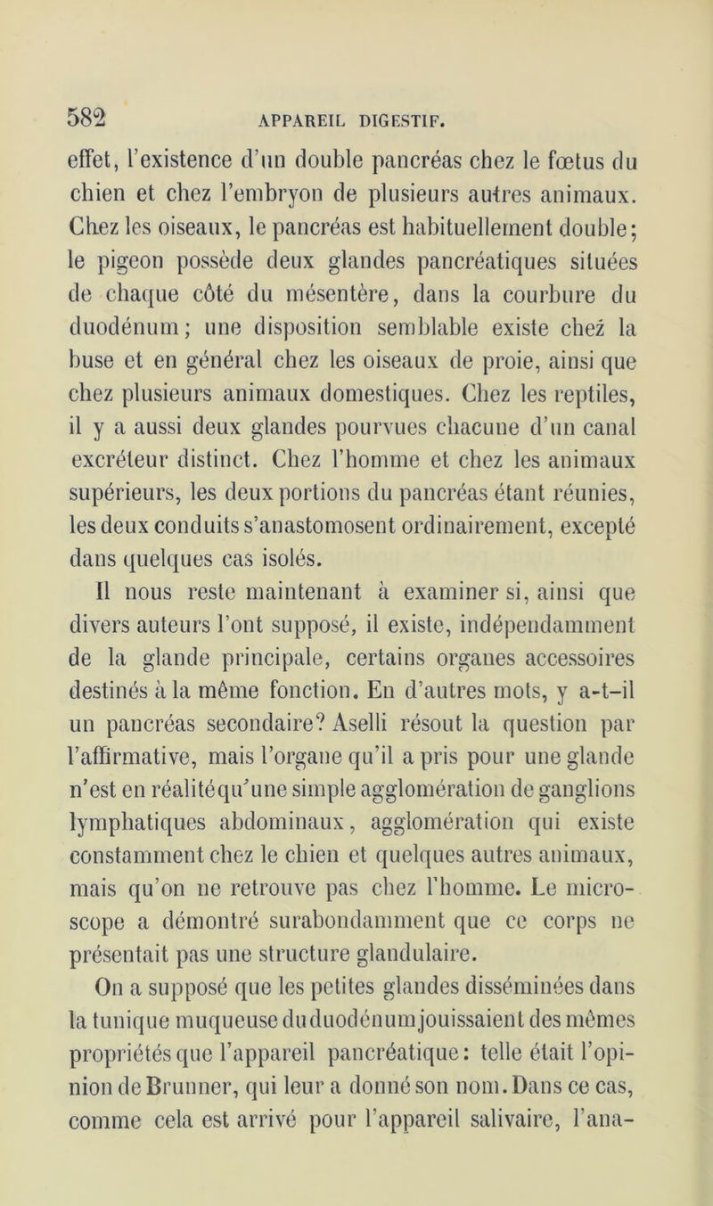 effet, l’existence d’un double pancréas chez le fœtus du chien et chez l’embryon de plusieurs autres animaux. Chez les oiseaux, le pancréas est habituellement double; le pigeon possède deux glandes pancréatiques situées de chaque côté du mésentère, dans la courbure du duodénum; une disposition semblable existe chez la buse et en général chez les oiseaux de proie, ainsi que chez plusieurs animaux domestiques. Chez les reptiles, il y a aussi deux glandes pourvues chacune d’un canal excréteur distinct. Chez l’homme et chez les animaux supérieurs, les deux portions du pancréas étant réunies, les deux conduits s’anastomosent ordinairement, excepté dans quelques cas isolés. Il nous reste maintenant à examiner si, ainsi que divers auteurs l’ont supposé, il existe, indépendamment de la glande principale, certains organes accessoires destinés à la même fonction. En d’autres mots, y a-t-il un pancréas secondaire? Aselli résout la question par l’affirmative, mais l’organe qu’il a pris pour une glande n’est en réalitéqidune simple agglomération de ganglions lymphatiques abdominaux, agglomération qui existe constamment chez le chien et quelques autres animaux, mais qu’on ne retrouve pas chez l’homme. Le micro- scope a démontré surabondamment que ce corps ne présentait pas une structure glandulaire. On a supposé que les petites glandes disséminées dans la tunique muqueuse duduodénum jouissaient des mêmes propriétés que l’appareil pancréatique: telle était l’opi- nion de Brunner, qui leur a donné son nom. Dans ce cas, comme cela est arrivé pour l’appareil salivaire, l’ana-