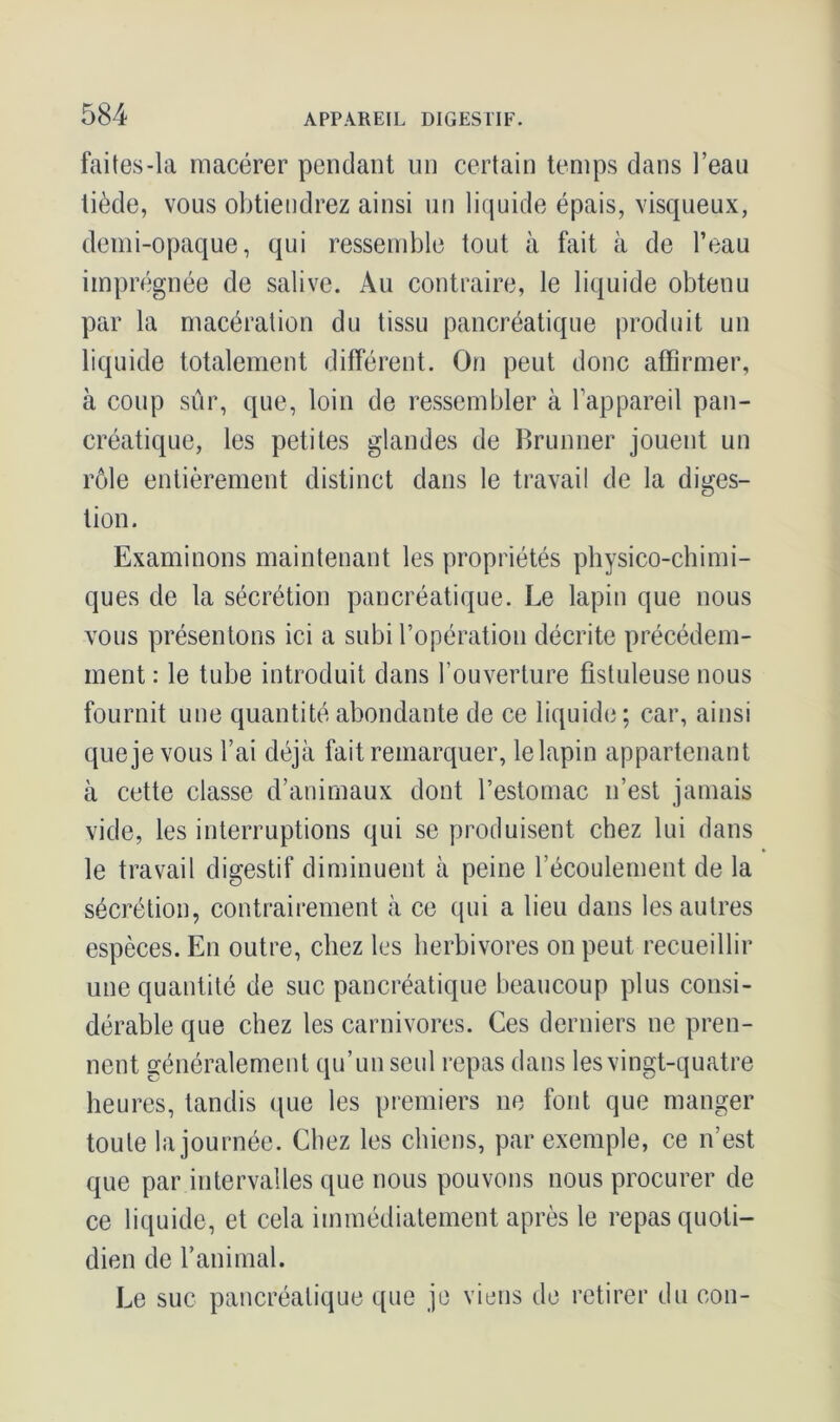 faites-la macérer pendant un certain temps dans l’eau tiède, vous obtiendrez ainsi un liquide épais, visqueux, demi-opaque, qui ressemble tout à fait à de l’eau imprégnée de salive. Au contraire, le liquide obtenu par la macération du tissu pancréatique produit un liquide totalement différent. On peut donc affirmer, à coup sûr, que, loin de ressembler à l’appareil pan- créatique, les petites glandes de Brunner jouent un rôle entièrement distinct dans le travail de la diges- tion. Examinons maintenant les propriétés physico-chimi- ques de la sécrétion pancréatique. Le lapin que nous vous présentons ici a subi l’opération décrite précédem- ment : le tube introduit dans l’ouverture fistuleuse nous fournit une quantité abondante de ce liquide; car, ainsi que je vous l’ai déjà fait remarquer, le lapin appartenant à cette classe d’animaux dont l’estomac n’est jamais vide, les interruptions qui se produisent chez lui dans le travail digestif diminuent à peine l’écoulement de la sécrétion, contrairement à ce qui a lieu dans les autres espèces. En outre, chez les herbivores on peut recueillir une quantité de suc pancréatique beaucoup plus consi- dérable que chez les carnivores. Ces derniers ne pren- nent généralement qu’un seul repas dans les vingt-quatre heures, tandis que les premiers ne font que manger toute la journée. Chez les chiens, par exemple, ce n’est que par intervalles que nous pouvons nous procurer de ce liquide, et cela immédiatement après le repas quoti- dien de l’animal. Le suc pancréatique que je viens de retirer du cou-