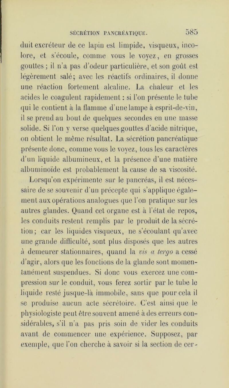 tluit excréteur de ce lapin est limpide, visqueux, inco- lore, et s’écoule, comme vous le voyez, en grosses gouttes ; il n’a pas d’odeur particulière, et son goût est légèrement salé; avec les réactifs ordinaires, il donne une réaction fortement alcaline. La chaleur et les acides le coagulent rapidement : si l’on présente le tube qui le contient à la flamme d’une lampe à esprit-de-vin, il se prend au bout de quelques secondes en une masse solide. Si l’on y verse quelques gouttes d’acide nitrique, on obtient le même résultat. La sécrétion pancréatique présente donc, comme vous le voyez, tous les caractères d’un liquide albumineux, et la présence d’une matière albuminoïde est probablement la cause de sa viscosité. Lorsqu’on expérimente sur le pancréas, il est néces- saire de se souvenir d’un précepte qui s’applique égale- ment aux opérations analogues que l’on pratique sur les autres glandes. Quand cet organe est à l’état de repos, les conduits restent remplis par le produit de la sécré- tion; car les liquides visqueux, ne s’écoulant qu’avec une grande difficulté, sont plus disposés que les autres à demeurer stationnaires, quand la vis a tergo a cessé d’agir, alors que les fonctions de la glande sont momen- tanément suspendues. Si donc vous exercez une com- pression sur le conduit, vous ferez sortir par le tube le liquide resté jusque-là immobile, sans que pour cela il se produise aucun acte sécrétoire. C’est ainsi que le physiologiste peut être souvent amené à des erreurs con- sidérables, s’il n’a pas pris soin de vider les conduits avant de commencer une expérience. Supposez, par exemple, que l’on cherche à savoir si la section de cer-