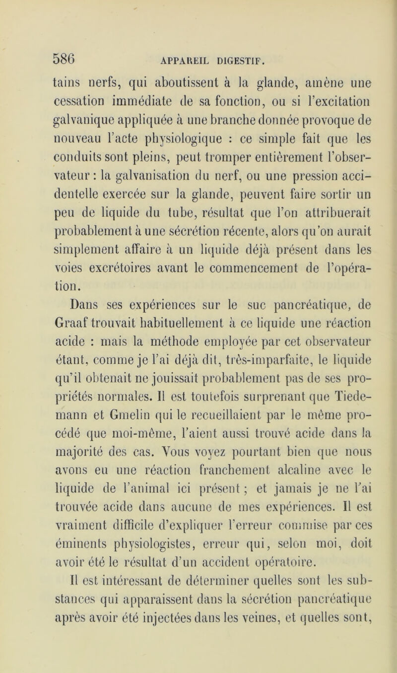 tains nerfs, qui aboutissent à la glande, amène une cessation immédiate de sa fonction, ou si l’excitation galvanique appliquée à une branche donnée provoque de nouveau l’acte physiologique : ce simple fait que les conduits sont pleins, peut tromper entièrement l’obser- vateur : la galvanisation du nerf, ou une pression acci- dentelle exercée sur la glande, peuvent faire sortir un peu de liquide du tube, résultat que l’on attribuerait probablement à une sécrétion récente, alors qu’on aurait simplement affaire à un liquide déjà présent dans les voies excrétoires avant le commencement de l’opéra- tion. Dans ses expériences sur le suc pancréatique, de Graaf trouvait habituellement à ce liquide une réaction acide : mais la méthode employée par cet observateur étant, comme je l’ai déjà dit, très-imparfaite, le liquide qu’il obtenait ne jouissait probablement pas de ses pro- priétés normales. 11 est toutefois surprenant que Tiede- mann et Gmelin qui le recueillaient par le même pro- cédé que moi-même, l’aient aussi trouvé acide dans la majorité des cas. Vous voyez pourtant bien que nous avons eu une réaction franchement alcaline avec le liquide de l’animal ici présent ; et jamais je ne Tai trouvée acide dans aucune de mes expériences. Il est vraiment difficile d’expliquer l’erreur commise par ces éminents physiologistes, erreur qui, selon moi, doit avoir été le résultat d’un accident opératoire. Il est intéressant de déterminer quelles sont les sub- stances qui apparaissent dans la sécrétion pancréatique après avoir été injectées dans les veines, et quelles sont,