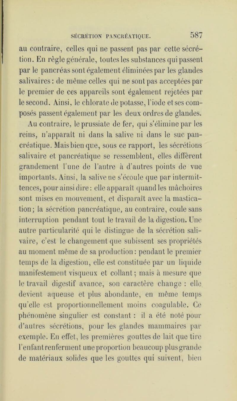 au contraire, celles qui ne passent pas par cette sécré- tion. En règle générale, toutes les substances qui passent par le pancréas sont également éliminées par les glandes salivaires: de même celles qui ne sont pas acceptées par le premier de ces appareils sont également rejetées par le second. Ainsi, le chlorate de potasse, l’iode et ses com- posés passent également par les deux ordres de glandes. Au contraire, leprussiate de fer, qui s’élimine par les reins, n’apparaît ni dans la salive ni dans le suc pan- créatique. Mais bien que, sous ce rapport, les sécrétions salivaire et pancréatique se ressemblent, elles diffèrent grandement l’une de l’autre à d’autres points de vue importants. Ainsi, la salive ne s’écoule que par intermit- tences, pour ainsi dire: elle apparaît quand les mâchoires sont mises en mouvement, et disparaît avec la mastica- tion; la sécrétion pancréatique, au contraire, coule sans interruption pendant tout le travail de la digestion. Une autre particularité qui le distingue de la sécrétion sali- vaire, c’est le changement que subissent ses propriétés au moment même de sa production : pendant le premier temps de la digestion, elle est constituée par un liquide manifestement visqueux et collant; mais à mesure que le travail digestif avance, son caractère change : elle devient aqueuse et plus abondante, en même temps qu’elle est proportionnellement moins coagulable. Ce phénomène singulier est constant : il a été noté pour d’autres sécrétions, pour les glandes mammaires par exemple. En effet, les premières gouttes de lait que tire l’enfant renferment une proportion beaucoup plus grande de matériaux solides que les gouttes qui suivent, bien