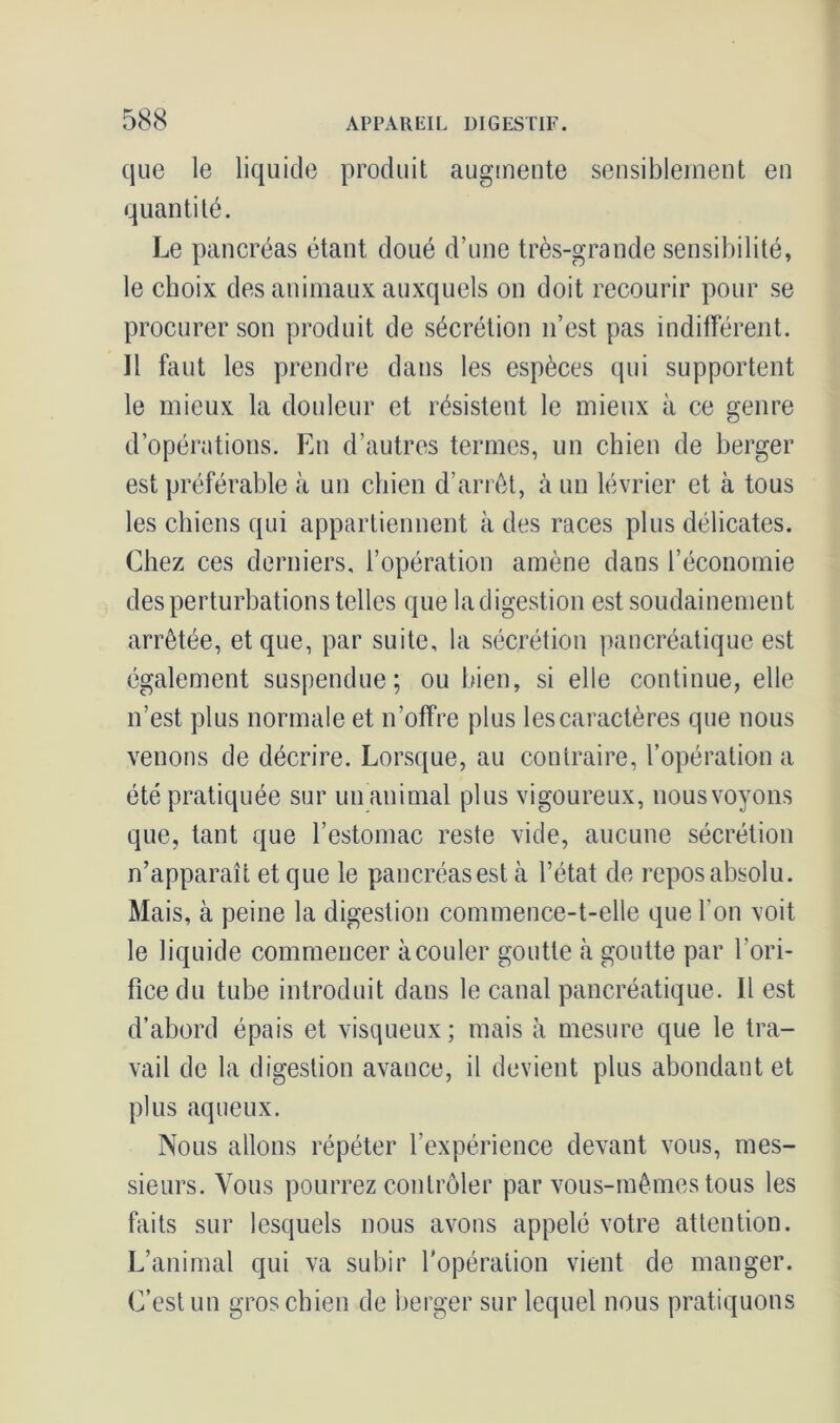 que le liquide produit augmente sensiblement en quantité. Le pancréas étant doué d’une très-grande sensibilité, le choix des animaux auxquels on doit recourir pour se procurer son produit de sécrétion n’est pas indifférent. Il faut les prendre dans les espèces qui supportent le mieux la douleur et résistent le mieux à ce genre d’opérations. En d’autres termes, un chien de berger est préférable à un chien d’arrêt, à un lévrier et à tous les chiens qui appartiennent à des races plus délicates. Chez ces derniers, l’opération amène dans l’économie des perturbations telles que la digestion est soudainement arrêtée, et que, par suite, la sécrétion pancréatique est également suspendue; ou bien, si elle continue, elle n’est plus normale et n’offre plus les caractères que nous venons de décrire. Lorsque, au contraire, l’opération a été pratiquée sur un animal plus vigoureux, nous voyons que, tant que l’estomac reste vide, aucune sécrétion n’apparaît et que le pancréas est à l’état de repos absolu. Mais, à peine la digestion commence-t-elle que l’on voit le liquide commencer à couler goutte à goutte par l’ori- fice du tube introduit dans le canal pancréatique. Il est d’abord épais et visqueux; mais à mesure que le tra- vail de la digestion avance, il devient plus abondant et plus aqueux. Nous allons répéter l’expérience devant vous, mes- sieurs. Vous pourrez contrôler par vous-mêmes tous les faits sur lesquels nous avons appelé votre attention. L’animal qui va subir l'opération vient de manger. C’est un gros chien de berger sur lequel nous pratiquons